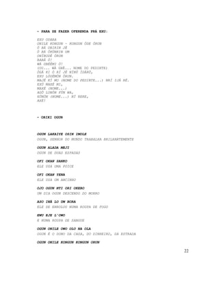 - PARA SE FAZER OFERENDA PRÁ EXU:
EXU ODARA
ONILE KONGUN – KONGUN ÒDE ÒRUN
Ó BÁ OBIRIN JÉ
Ó BÁ ÓKÙNRIN UM
ONÍBODÈ ÓRUN
BABÁ Ó!
WÁ GBÈÈMI Ó!
(OU... WÁ GBÉ... NOME DO PEDINTE)
ÒGÁ KI Ó RÍ JÉ NÍNÚ ÌDÀRÚ,
EXU LÓGÉMÓN ÓRUN.
MAJÉ KÍ MO (NOME DO PEDINTE...) NRÍ IJÁ RÉ.
EXÚ MAXÉ MI,
MAXÉ (NOME...)
AGÔ LONÓN FÚN WA,
XÓNÓN (NOME...) NÍ RERE,
AXÉ!
- ORIKI OGUN
OGUN LAKAIYE OSIN IMOLE
OGUN, SENHOR DO MUNDO TRABALHA BRILHANTEMENTE
OGUN ALADA MEJI
OGUN DE DUAS ESPADAS
OFI OKAN SANKO
ELE USA UMA FOICE
OFI OKAN YENA
ELE USA UM ANCINHO
OJO OGUN NTI ORI OKEBO
UM DIA OGUN DESCENDO DO MORRO
ASO INÃ LO UM BORA
ELE SE ENROLOU NUMA ROUPA DE FOGO
EWU EJE L’OWO
E NUMA ROUPA DE SANGUE
OGUN ONILE OWO OLO NA OLA
OGUN É O DONO DA CASA, DO DINHEIRO, DA ESTRADA
OGUN ONILE KONGUN KONGUN ORUN
22
 