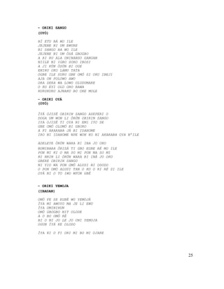 - ORIKI SANGO
(OYÓ)
BÍ ETU BÁ WO ILE
JEJENE NI UM EWURE
BI SANGO BA WO ILE
JEJENE NI UM ÒSÁ GBOGBO
A RI RU ALA ONINANSO GANGAN
NIILE NI IGBO SORO IBOSI
A JI KÚN ÒSÚN BI OGE
ENIRU OKO LAMU TATA
OGBE ILE SURU GBE OMÓ SI OKO IBEJI
AJA ON POLOWO AWO
ORA SERA WA LOWO OLUDUMARE
O KO EYI OLO ORO BAWA
KURUKURU AJNAKU BO OKE MOLE
- ORIKI OYÁ
(OYÓ)
ÌYÁ OJISÉ OBIRIN SANGO ASEPERI O
DOGA UM WON LI ÒRÚN OBIRIN SANGO
IYA OJISÉ TI OYA NI EMI IYO SE
GBE OMÓ OLOMÓ BI GBORO
A FI AKARABA JÁ BI IDAHOME
IRO NI IDAHOME NPE WON KO NI AKARABA OYA N’ILE
ADELEYE ÒRÚN WARA BI INA JO OKO
BOMIBARA ÒRISÁ TI GBO EGBE RÉ MO ILE
PON MI KI O MA SO MI PON MA SO MI
KI NRIN LI ÒRÚN WARA BI INÁ JO OKO
GBERE OBIRIN SANGO
NI YIO WA PON OMÓ ALUSI NI ODODO
O PON OMÓ ALUSI TAN O KO O RI RÉ SI ILE
OYÁ NI O TO IWO WFON GBÉ
- ORIKI YEMOJA
(IBADAN)
OMÓ FE SE EGBÉ WO YEMOJÁ
ÌYA MI AWOYO MA JE LI EWU
ÌYA OMINIHUN
OMÓ GBOGBO NIT OLODE
A O BO OMÓ RÉ
BI O NI JO LE JO ONI YEMOJA
OGUN ÌYÁ KE OLODO
ÌYA KI O FI ORI MI BO MI OJARE
25
 