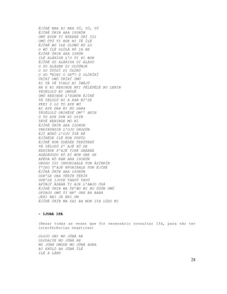 ÈJÍRÉ NBA BI NBA YÓ, YÓ, YÓ
ÈJÍRÉ ÒKIN ARA ISOKÒN
OMÓ EDUN TI NSEERE ÒRÍ IGI
OMÓ ÒTÒ TI NSE NI ÌÈ ÌLÈ
ÈJÍRÉ WO ILE OLÓWÓ KÒ LO
O WÓ ÌLÈ OLÓLÀ KÒ IA BE
ÈJÍRÉ ÒKIN ARA ISKÙN
ILÉ ALÁKISÀ L’O TI KI WON
ÈJÍRÉ SO ALÁKISA DI ALÁSO
O SO ALÁGBE DI OLÓÙNJE
O SO ÒTÒSÌ DI ÒLÒRÒ
O SO "KINI O SE"? D OLÓKÌKÍ
ÒKÌKÍ OWÓ ÒKÌKÍ OMÓ
BI TÁ YÉ TINLO NI ÌWÁJÚ
BE E NI KEHINDE NFI PÉLÉPÈLÉ BO LEHIN
TÁYÉLOLÚ NI OMÓDÉ
OMÓ KEHINDE L’EGBÓN ÈJÌRÉ
TÁ YÉLOLÚ NI A RAN NI’SE
PEKI O LO TO AYE WÓ
BI AYE DRA BI KO DARA
TÁYÉLOLÚ ONIKÈSÉ OM’’ AKIN
O TO AYE DUN BI OYIN
TÁYÉ KEHINDE MO KI
ÈJÍRÉ ÒKÍN ARA ISOKUN
YNDINYNDIN L’OJU OROGÚN
ÈJÌ WÒRÒ L’OJU ÌYÁ RÈ
ÈJÍRÉDE ILÉ KUN FÓFÓO
ÈJÍRÉ KUN ÒDÈDÈE TERÙTERÙ
TÁ YÉLOSÚ S’ AJÉ KÒ SE
KEHINDE S’AJÉ TIRÈ GBÀRÁÀ
AGÁDÁGODO KÒ RÌ WON GBE SE
APÈPA KÒ RAN ARA ISOKÚN
GBOGO IGI INFORIBALE FUN ÀSÍNRÍN
T’OSO T’AJE NFORIBALE FUN ÈJÌRÉ
ÈJÌRÁ ÒKÍN ARA ISOKÚN
ODE’LE OBA TÈRÍN TÈRÍR
ODE’LE IJOYE TAAYÒ TAYÒ
AFÍNJÍ ÀDÀBÀ TI NJE L’AWJO ÒSÁ
ÈJÌRÉ ÒKIN WA TE’WO MI BO ÒSÚN OMÓ
OFINJU OMÓ TI NK’ ORE BA BABA
JEKI NRI JE NRI UM
ÈJÍRÉ ÒKÍN MA SAI BA WON IYA LÓDO MI
- IJUBÁ IFÁ
(Rezar todas as vezes que for necessário consultar Ifá, para não ter
interferências negativas)
OLOJO ONI MO JÚBÁ RE
OLUDAIYE MO JÚBÁ RE
MO JÚBÁ OMODE MO JÚBÁ AGBA
BI EKÒLÓ BA JÚBÁ ÍLÈ
ILÉ A LÀNU
28
 