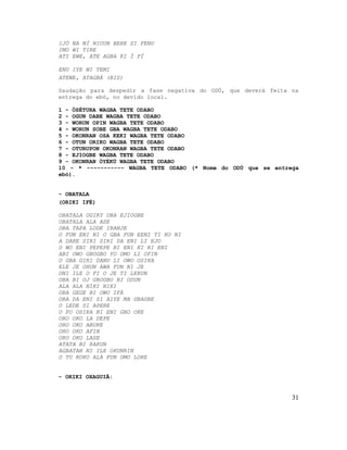 IJÓ NA NÍ NIOUN BERE SI FENU
IMO WI TIRE
ATI EWE, ATE AGBA KI Í FÍ
ENU IYE WI TEMI
ATEWE, ATAGBÁ (BIS)
Saudação para despedir a fase negativa do ODÚ, que deverá feita na
entrega do ebó, no devido local.
1 - ÒSÉTURA WAGBA TETE ODABO
2 - OGUN DABE WAGBA TETE ODABO
3 - WORUN OPIN WAGBA TETE ODABO
4 - WORUN SOBE GBA WAGBA TETE ODABO
5 - OKONRAN OSA KEKI WAGBA TETE ODABO
6 - OTUN ORIKO WAGBA TETE ODABO
7 - OTURUPON OKONRAN WAGBA TETE ODABO
8 - EJIOGBE WAGBA TETE ODABO
9 - OKONRAN ÒYÈKÚ WAGBA TETE ODABO
10 - * ----------- WAGBA TETE ODABO (* Nome do ODÚ que se entrega
ebó).
- OBATALA
(ORIKI IFÉ)
OBATALA OGIRY OBA EJIOGBE
OBATALA ALA ASE
OBA TAPA LODE IRANJE
O FUN ENI NI O GBA FUN EENI TI KO NI
A DAKE SIRI SIRI DA ENI LI EJO
O WO ENI PEPEPE BI ENI KI RI ENI
ABI OWO GBOGBO YO OMO LI OFIN
O GBA GIRI DANU LI OWO OSIKA
ELE JE OHUN AWA FUN NI JE
ONI ILE O FI O JE TI LEKUN
OBA BI OJ GBOGBO BI ODUN
ALA ALA NIKI NIKI
OBA GEGE BI OWO IFÁ
OBA DA ENI SI AIYE MA GBAGBE
O LEDE SI APERE
O FO OSIKA BI ENI GBO OKE
ORO OKO LA DEPE
ORO OKO ABUKE
ORO OKO AFIN
ORO OKO LASE
ATATA BI RAKUN
AGBATAN NI ILE OKUNRIN
O TU KOKO ALA FUN OMO LORE
- ORIKI OXAGUIÃ:
31
 