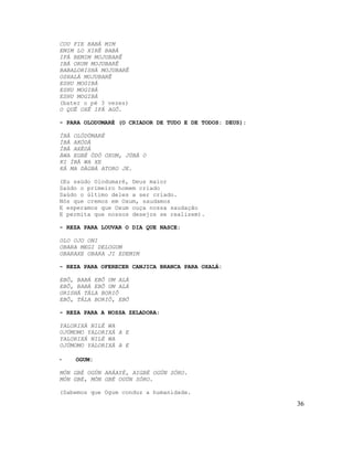 COU FIE BABÁ MIM
EMIM LO XIRÊ BABÁ
IFÁ BEMIM MOJUBARÊ
IBÁ ORUM MOJUBARÊ
BABALORISHÁ MOJUBARÊ
OSHALÁ MOJUBARÊ
ESHU MOGIBÁ
ESHU MOGIBÁ
ESHU MOGIBÁ
(bater o pé 3 vezes)
O QUÊ OXÊ IFÁ AGÔ.
- PARA OLODUMARÉ (O CRIADOR DE TUDO E DE TODOS: DEUS):
ÍBÀ OLÓDÙMARÉ
ÍBÀ AKÓDÀ
ÍBÀ AXÈDÁ
ÀWA EGBÉ ÒDÓ OXUM, JÚBÀ O
KI ÍBÀ WA XE
KÁ MA DÀGBÀ ATORO JE.
(Eu saúdo Olodumaré, Deus maior
Saúdo o primeiro homem criado
Saúdo o último deles a ser criado.
Nós que cremos em Oxum, saudamos
E esperamos que Oxum ouça nossa saudação
E permita que nossos desejos se realizem).
- REZA PARA LOUVAR O DIA QUE NASCE:
OLO OJO ONI
OBARA MEGI DELOGUM
OBARAXE OBARA JI EDEMIM
- REZA PARA OFERECER CANJICA BRANCA PARA OXALÁ:
EBÔ, BABÁ EBÔ UM ALÁ
EBÔ, BABÁ EBÔ UM ALÁ
ORISHÁ TÁLA BORIÔ
EBÔ, TÁLA BORIÔ, EBÔ
- REZA PARA A NOSSA ZELADORA:
YALORIXÁ NILÉ WA
OJÚMOMO YALORIXÁ A E
YALORIXÁ NILÉ WA
OJÚMOMO YALORIXÁ A E
- OGUM:
MÓN GBÉ OGÚN ARÁAYÉ, AIGBÉ OGÚN SÓRO.
MÓN GBÉ, MÓN GBÉ OGÚN SÓRO.
(Sabemos que Ogum conduz a humanidade.
36
 