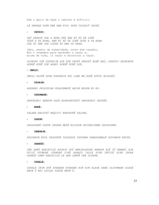 Sem o apoio de Ogum o caminho é difícil).
LÉ OMOKAN OGÚN EWÁ NAM EYGI PATÁ COLORIÔ JACHÔ.
- OXÓSSI:
ONÍ ARÁAYÉ ODE A RERE ÒKÉ ÁWA NÍ KÓ DÉ LÓKÉ
DÓDÉ A PA ERAN, ÁWA NÍ KÓ DÉ LÓKÉ DODE E PA ERAN
ODE BÍ EWÉ ODE LÓÓDE KÓ ÀWA PA ERAN.
(Rei, senhor da humanidade, nosso bom caçador,
Nós o chamamos para aprender a caçar e,
acima de tudo, ir caçar e encontrar a caça).
OLOBURU ODÉ GORONIJÁ AJÁ EPÁ PAOKÔ KERODÔ AOKÊ ARÓ, OSHÓSSI AGOROMIM
AUNXÊ KORÊ ODÉ ABANI AUNXÊ KORÊ ODÉ.
- OMOLU:
OMOLU ALUKÊ AFAN ROKONRIN ATO LOBE WÁ KORÊ ATOTO AGIROKÔ.
- OSSAIM:
AGEREMI PELECECAN PELECEMEFÉ ABIDÁ MOGUM EU EU.
- OSHUMARÉ:
ARROBOBOI ABERUM SAGÁ AZABOREGUEGÍ ARROBOBOI BESSÉN.
- NANÃ:
SALABA NALUOGÔ NAQUITI NABURUKÊ SALUBA.
- OSHUN:
ORAYEYEWÔ OSHUN IBUANA MEFÉ MILOGUN AFIDERIOMAN ORAYEYEWÔ.
- YEMONJÁ:
ADOYAMIM ERYA YAOGUNTÉ YASSESSU YATONAN YAMASSEMALÊ ODOYAMIN ERUYÁ.
- SHANGÔ:
OBÁ KAWÔ KABIECILÉ AFONJÁ OPÔ MANJALEKUAN ARAMIM ALÊ YÔ BAMANI AJÁ
KUILÚ OTOMOBÁ IKUMOBÁ SIRÊ AGNAJU IXOLÁ AIRÁ UNTILÉ AIRÁ IBONA
SHANGÔ DAWÔ KABIECILÉ LE ABÁ LEMPÊ OBÁ OLORUM.
- OSHALÁ:
OSHALÁ IBIM AYÊ EPABABÁ EPABABÁ EIM EIM ELEDÁ BABÁ OLODUMARÉ ELEDÁ
EMIM Ô ABI LHILAI ELEDÁ EMIM Ô.
37
 