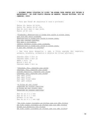 - ALGUMAS REZAS COLHIDAS DO LIVRO “NA MINHA CASA PRECES AOS ORIXÁS E
ANCESTRAIS”, DE JOSÉ FLÁVIO PESSOA DE BARROS, PALLAS EDITORA, RIO DE
JANEIRO, 2003:
- Para que Xangô dê segurança à casa e proteção:
Àwúre lé, àwúre lé kólé,
Àwúre lé, àwúre lé kó olè,
Àwa bo nyin maá rí àwa jalé,
Àwúre lé kò olé.
(Tradução: Abençoe-nos e traga boa sorte à nossa casa,
Que ela não seja roubada,
Abençoe-nos e traga boa sorte à nossa casa,
Que não venham ladrões,
Nós que o cultuamos,
Jamais veremos nossa casa roubada,
Abençoe-nos e traga boa sorte à nossa casa,
E que não venham os ladrões)
- Uma reza para despertar o axé, a força sagrada dos vegetais,
animais, minerais, alimentos e objetos do ritual africano:
Òdúndún baba t´èrò re
Òdúndún baba t´èrò re
Bàbá t´erro `le
Monlè t´èrò re
Òdúndún baba t´èrò re
(Odundum, Pai, espalhe sua calma
Odundum, Pai, espalhe sua calma
Grande espírito, espalhe sua calma
Odundum, Pai, espalhe sua calma)
Ewé ogbó Ìrokò
Ewé ogbó Ìrokò
Ewé ogbó Ìrokó bàbá
Ewé ogbó sobèjé
(A folha do rei Irokô
responde às nossas súplicas
A folha do rei Irokô, Pai,
Responde às nossas súplicas)
Àwa ka as k´o l´omo
Àwa ka as k´o l´omo
Àfòmón ti bi kan
Àwa ka as k´o l´omo egè
(Em todo lugar louvamos as folhas que nos dão filhos
Em todo lugar louvamos as folhas que nos dão filhos
Afomã nos permitiu ter filhos
Em todo lugar louvamos as folhas que nos dão filhos)
38
 