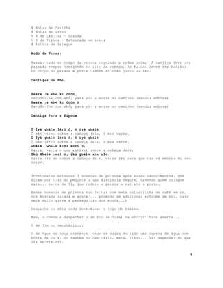 4 Bolas de Farinha
4 Bolas de Arroz
½ K de Canjica – cozida
½ K de Pipoca – Estourada em areia
4 Folhas de Pelegun
Modo de Fazer:
Passar tudo no corpo da pessoa seguindo a ordem acima. A canjica deve ser
passada sempre começando no alto da cabeça. As folhas devem ser batidas
no corpo da pessoa e posta também no chão junto ao Ebó.
Cantigas de Ebó
Saara rè ebó kú ònòn,
Sacudo-lhe com ebó, para pôr a morte no caminho (mandar embora)
Saara ré ebó kú ònòn ó
Sacudo-lhe com ebó, para pôr a morte no caminho (mandar embora)
Cantiga Para a Pipoca
Ó Ìyá gbálè lérí ó, ó ìyá gbálè
Ó mãe varra sobre a cabeça dele, ó mãe varra.
Ó Ìyá gbálè lérí ó, ó ìyá gbálè
Ó mãe varra sobre a cabeça dele, ó mãe varra.
Gbálè, Gbálè Kiní sórí ó,
Varra, varra o que estiver sobre a cabeça dele,
Ikú Gbálè lérí ó, ikú gbálè ara nlo.
Varra Ikú de sobre a cabeça dele, varra Ikú para que ela vá embora do seu
corpo.
(costuma-se estourar 3 bonecas de pólvora após esses sacodimentos, que
ficam por trás do pedinte a uma distância segura, havendo quem coloque
mais... cerca de 11, que rodeia a pessoa e vai até a porta.
Essas bonecas de pólvora são feitas com meia colherzinha de café em pó,
noz moscada ralada e açúcar... podendo se adicionar estrume de boi, caso
seja muito grave a perseguição dos eguns...)
Despache os ebós onde determinar o jogo de búzios.
Mas, o comum é despachar o de Exu (e Gira) na encruzilhada aberta...
O de Iku no cemitério...
O de Egun em água corrente, onde se deixa do lado uma caneca de água com
borra de café, ou também no cemitério, mata, lixão... Vai depender do que
Ifá determinar.
4
 
