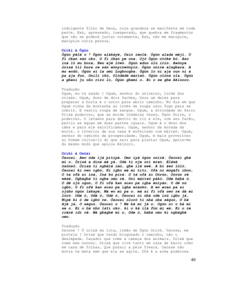 indulgente filho de Deus, cuja grandeza se manifesta em toda
parte. Exú, apressado, inesperado, que quebra em fragmentos
que não se poderá juntar novamente, Exú, não me manipule,
manipule outra pessoa.
Oríkì à Ògùn
Ògún pèlé o ! Ògún alákáyé, Osìn ímolè. Ògún alada méjì. O
fi òkan sán oko. O fi òkan ye ona. Ojó Ògún ntòkè bò. Aso
iná ló mu bora, Ewu ejè lówò. Ògún edun olú irin. Awònye
òrìsà tií bura re sán wònyìnwònyìn. Ògún onire alagbara. A
mu wodò, Ògún si la omi Logboogba. Ògún lo ni aja oun ni a
pa aja fun. Onílí ikú, Olódèdè màríwò. Ògún olónà ola. Ògún
a gbeni ju oko riro lo, Ògún gbemi o. Bi o se gbe Akinoro.
Tradução
Ogum, eu te saúdo ! Ogum, senhor do universo, lorde dos
orixás. Ogum, dono de dois facões, Usou um deles para
preparar a horta e o outro para abrir caminho. No dia em que
Ogum vinha da montanha ao invés de roupa usou fogo para se
cobrir. E vestiu roupa de sangue. Ogum, a divindade do ferro
Orixá poderoso, que se morde inúmeras vezes. Ògún Onire, o
poderoso. O levamos para dentro do rio e ele, com seu facão,
partiu as águas em duas partes iguais. Ogum é o dono dos
cães e para ele sacrificamos. Ogum, senhor da morada da
morte. o interior de sua casa é enfeitado com màríwò. Ogum,
senhor do caminho da prosperidade. Ogum, é mais proveitoso
ao homem cultuá-lo do que sair para plantar Ogum, apoie-me
do mesmo modo que apoiou Akinoro.
Oríkì à Osòsì
Òsoosì. Awo òde ìjà pìtìpà. Omo ìyá ògún oníré. Òsoosì gbà
mí o. Òrìsà a dínà má yà. Ode tí nje orí eran. Eléwà
òsòòsò. Òrìsà tí ngbélé imò, gbe ilé ewé. A bi àwò lóló.
Òsoosì kì nwo igbó, Kí igbo má mì tìtì. Ofà ni mógàfí ìbon,
O ta ofà sí iná, Iná kú pirá. O tá ofà sí Oòrùn, Oòrùn rè
wèsè. Ogbàgbà tí ngba omo rè. Oní màríwò pákó. Ode bàbá ò.
O dé ojú ogun, O fi ofà kan soso pa igba ènìyàn. O dé nú
igbó, O fi ofà kan soso pa igba eranko. A wo eran pa sí
ojúbo ògún lákayé, Má wo mí pa o. má sì fi ofà owo re dá mi
lóró. Odè ò, Odè ò, Odè ò, Òsoosì ni nbá ode inú igbo jà,
Wípé kí ó de igbó re. Òsoosì oloró tí nbá oba ségun, O bá
Ajé jà, O ségun. Òsoosì o ! Má bà mi jà o. Ogùn ni o bá mi
se o. Bí o bá nbò láti oko. kí o ká ilá fún mi wá. Kí o re
ìréré ìdí rè. Má gbàgbé mi o, Ode ò, bàbá omo kí ngbàgbé
omo.
Tradução
Oxosse ! Ó orixá da luta, irmão de Ògún Onírè. Oxosse, me
proteja ! Orixá que tendo bloqueado o caminho, não o
desimpede. Caçador que come a cabeça dos animais. Orixá que
come ewa osooso. Orixá que vive tanto em casa de barro como
em casa de folhas. Que possui a pele fresca. Oxosse não
entra na mata sem que ela se agite. Ofà é a arma poderosa
40
 
