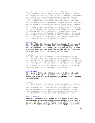 que o pai usa em lugar de espingarda. Ele atirou a sua
flecha contra o fogo, o fogo se apagou de imediato. Atirou
sua flecha contra o sol, O sol se pôs. Ó salvador, que salva
seus filhos ! Ó senhor do màrìwó pákó ! Meu pai caçador
chegou na guerra, matou duzentas pessoas com uma única
flecha. Chegou dentro da mata, usou uma única flecha para
matar duzentos animais selvagens. Arrasta um animal vivo até
que ele morra e o entrega no ojubo de Ogum. Não me arraste
até a morte. Não atire sofrimentos em minha vida, com seu
Ofà. Ó Odè! Ó Odè! Ó Odè! Dentro da mata, é Oxosse que luta
ao lado do caçador para que ele possa caçar direito. Oxosse,
o poderoso, que vence a guerra para o rei. Lutou com a
feiticeira e venceu. Ó Oxosse, não brigue comigo. Vence as
guerras para mim Quando voltar da mata, Colhe quiabos para
mim. e, ao colhê-los, tire seus talos. Não se esqueça de
mim. Ó Odè, um pai não se esquece do filho.
Oríkì à Obà
Obà, Obà, Obà. Ojòwú Òrìsà, Eketà aya Sàngó. O torí owú, O
kolà sí gbogbo ara. Olókìkí oko. A rìn lógànjó pèlú àwon
ayé. Obà anísùru, ají jewure. Obà kò b'óko dé kòso, O dúró,
ó bá Òsun rojó obe. Obà fiyì fún apá oko rè. Oní ó wun òun
ju gbogbo ará yókù lo. Obà tó mo ohùn tó dára.
Tradução
Obá, Obá, Obá. Orixá ciumento, terceira esposa de Xangô.
Ela, que por ciúmes, fez incisões em todo corpo. Que fala
muito de seu marido, que anda nas madrugadas com as ayé. Obá
paciente, que come cabrito logo pela manhã. Obá não foi com
o marido a Koso, ficou para discutir com Oxum sobre comida.
Obá valoriza os braços do marido, diz que é a parte de seu
corpo que ela prefere. Obá sabe o que é bom.
Oríkì à Òsun
Yèyé òpàrà ! Obìnrin bí okùnrin ní Òsun A jí sèrí bí ègà.
Yèyé olomi tútú. Opàrà òjò bíri kalee. Agbà obìnrin tí
gbogbo ayé n'pe sìn. Ó bá Sònpònná jé pétékí. O bá alágbára
ranyanga dìde.
Tradução
Yèyé Opàrà ! Oxum é uma mulher com força masculina. Sua voz
é afinada como o canto do ega. Graciosa mãe, senhora das
águas frescas. Opàrà, que ao dançar rodopia como o vento,
sem que possamos vê-la. Senhora plena de sabedoria, que
todos veneramos juntos. Que como pétékí com Xapanã. Que
enfrenta pessoas poderosas e com sabedoria as acalma.
Oríkì à Osànyin
Agbénigi, òròmodìe abìdi sónsó Esinsin abedo kínníkínni;
Kòògo egbòrò irín Aképè nigbà òràn kò sunwòn Tíotio tin, ó
gbà aso òkùnrùn ta gìègìè. Elésè kan jù elésè méjì lo. Ewé
gbogbo kíki oògùn Àgbénigi, èsìsì kosùn Agogo nla se erpe
41
 