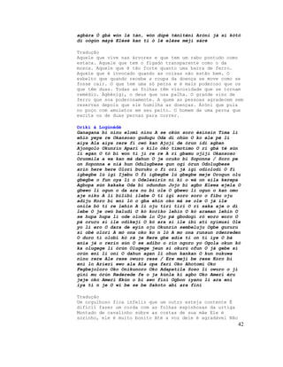 agbára Ó gbà wón là tán, wón dúpé téniténi Aròni já si kòtò
di oògùn máyà Elésè kan ti ó lé elése méjì sáré
Tradução
Aquele que vive nas árvores e que tem um rabo pontudo como
estaca. Aquele que tem o fígado transparente como o da
mosca. Aquele que é tão forte quanto uma barra de ferro.
Aquele que é invocado quando as coisas não estão bem. O
esbelto que quando recebe a roupa da doença se move como se
fosse cair. O que tem uma só perna e é mais poderoso que os
que têm duas. Todas as folhas têm viscosidade que se tornam
remédio. Àgbénigi, o deus que usa palha. O grande sino de
ferro que soa poderosamente. A quem as pessoas agradecem sem
reservas depois que ele humilha as doenças. Àròni que pula
no poço com amuletos em seu peito. O homem de uma perna que
excita os de duas pernas para correr.
Oríkì à Logùnédè
Ganagana bi ninu elomi ninu A se okùn soro èsinsin Tima li
ehin yeye re Okansoso gudugu Oda di ohùn O ko ele pé li
aiya Ala aiya rere fi owó kan Ajoji de órun idi agban
Ajongolo Okunrin Apari o kilo òkò tímotímo O ri gbá té sùn
li egan O tó bi won ti ji re re A ri gbamu ojiji Okansoso
Orunmila a wa kan mà dahun O je oruko bi Soponna / Soro pe
on Soponna e nià hun Odulugbese gun ogi órun Odolugbese
arin here here Olori buruku o fi ori já igi odiolodi O fi
igbegbe lù igi Ijebu O fi igbegbe lú gbegbe meje Orogun olu
gbegbe o fun oya li o Odelesirin ni ki o wá on sila kerepa
Agbopa sùn kakaka Oda bi odundun Jojo bi agbo Elewa ejela O
gbewo li ogun o da ara nu bi ole O gbewo li ogun o kan omo
aje niku A li bilibi ilebe O ti igi soro soro o fibu oju
adiju Koro bi eni ló o gba ehin oko mà se ole O já ile
onile bó ti re lehin A li oju tiri tiri O rí saka aje o dì
lebe O je owú baludi O kó koriko lehin O kó araman lehin O
se hupa hupa li ode olode lo Òjo pá gbodogi ró woro woro O
pà oruru si ile odikeji O kó ara si ile ibi ati nyimusi Ole
yo li ero O dara de eyin oju Okunrin sembeluju Ogbe gururu
si obè olori A mò ona oko ko n ló A mo ona runsun rdenreden
O duro ti olobi kò rà je Rere gbe adie ti on ti iye O bá
enia jà o rerin sún O se adibo o rin ngoro yo Ogola okun kò
ka olugege li òrùn Olugege jeun si okurú ofun O já gebe si
orún eni li oni O dahun agan li ohun kankan O kun nukuwa
ninu rere Ale rese owuro rese / Ere meji be rese Koro bi
eni lo Arieri ewo ala Ala opa fari Oko Ahotomi Oko
Fegbejoloro Oko Onikunoro Oko Adapatila Soso li owuro o ji
gini mu òrún Rederede fe o ja kùnle ki agbo Oko Ameri èru
jeje oko Ameri Ekùn o bi awo fini Ogbon iyanu li ara eni
iya ti n je O wi be se be Sakoto abi ara fini
Tradução
Um orgulhoso fica infeliz que um outro esteja contente É
difícil fazer um corda com as folhas espinhosas da urtiga
Montado de cavalinho sobre as costas de sua mãe Ele é
sozinho, ele é muito bonito Até a voz dele é agradável Não
42
 