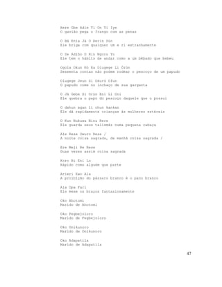 Rere Gbe Adie Ti On Ti Iye
O gavião pega o frango com as penas
O Bá Enia Jà O Rerin Sún
Ele briga com qualquer um e ri estranhamente
O Se Adibo O Rin Ngoro Yo
Ele tem o hábito de andar como a um bêbado que bebeu
Ogola Okun Kò Ka Olugege Li Òrùn
Sessenta contas não podem rodear o pescoço de um papudo
Olugege Jeun Si Okurú Ofun
O papudo come no inchaço de sua garganta
O Já Gebe Si Orún Eni Li Oni
Ele quebra o papo do pescoço daquele que o possui
O dahun agan li ohun kankan
Ele dá rapidamente crianças às mulheres estéreis
O Kun Nukuwa Ninu Rere
Ele guarda seus talismãs numa pequena cabaça
Ale Rese Owuro Rese /
A noite coisa sagrada, de manhã coisa sagrada /
Ere Meji Be Rese
Duas vezes assim coisa sagrada
Koro Bi Eni Lo
Rápido como alguém que parte
Arieri Ewo Ala
A proibição do pássaro branco é o pano branco
Ala Opa Fari
Ele mexe os braços fantasiosamente
Oko Ahotomi
Marido de Ahotomi
Oko Fegbejoloro
Marido de Fegbejoloro
Oko Onikunoro
Marido de Onikunoro
Oko Adapatila
Marido de Adapatila
47
 