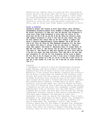 benefícios da riqueza! Aqui é a porta do Céu, nela pode-se
entrar de dia e de noite. Nela não há frio, e também não há
calor. Aqui, na porta do Céu, nada é segredo. E nela todas
as coisas permanecerão claras diante da luz de Deus. Que o
destino não nos faça usar remédios. Que as pessoas adorem de
joelhos as coisas do Céu, para encontrar coisas boas na
Terra. Que as coisas boas sejam sempre encontradas na Terra.
Oríkì à Òrùmìlà
Orunmila Ajana Ifa Olokun A Soro Dayo Eleri Ipin Ibikeji
Eledunmare Orunmila Akere Finu Sogban A Gbaye Gborun Olore
Mi Ajiki Okitibiri Ti Npa Ojo Iku Da Opitan Ife Orunmila O
Jire Loni Tide Tide Orunmila O Jire Loni Bi Olota Ti Ni
Nile Aro Ka Mo E Ka La Ka Mo E Ka Ma Tete Ku Okunrin Dudu
Oke Igbeti Orunmila O Jire O Ifa Iwo Ni Ara Iwaju Ifa Iwo
Ni Ero Ikehin Ara Iwaju Naa Lo Ko Ero Ikehin L'ogbon Ifa
Pele O Okunrin Agbonmiregun Oluwo Agbaye Ifa A Mo Oni Mo
Ola A Ri Ihin Ri Ohun Bi Oba Edumare Orunmila Tii Mo Oyun
Inu Igbin Ifa Pele O, Erigi A Bo La Ifa Pele O, Okunrin
Dudu Oke Igbeti Ifa Pele O, Meretelu Nibi Ti Ojumo Rere Ti
Nmo Wa Ifa Pele O, Omo Enire Iwo Ni Eni Nla Mi Olooto Aye
Ifa Pele O, Omo Enire Ti Nmu Ara Ogidan Le Oyin Tori Omo Ro
O Sa Wo Inu Koko Igi Ede Firifiri Tori Omo Re O Sa Gun Oke
Aja Orunmila Ti Ori Mi Fo Ire Orunmila Ta Mi Lore A Gbeni
Bi Ori Eni A Je Ju Oogun Lo Ifa O Jire Loni O Ojumo Rere Ni
O Mo Ojo Ifa Ojumo Ti O Mo Yi Je Ki O San Mi S'owo Je Ki O
San Mi S'omo Ojumo Ti O Mo Yii Je O San Mi Si Aiku Orunmila
Iba O O
Tradução
O Testemunho Do Destino O Vice Do Pré-Existente Orunmila,
Homem Pequeno, Que Usa O Próprio Interior Como Fonte De
Sabedoria Que Vive No Mundo Visível E No Invisível O Meu
Benfeitor, A Ser Louvado Pela Manhã O Poderoso Que Protela O
Dia Da Morte O Historiador Da Cidade De Ife Orunmila, Você
Acordou Bem Hoje? Com Ide Orunmila, Você Acordou Bem Hoje?
Da Mesma Forma Que Olota Acorda Na Casa De Aro Assim Louvo
Suas Origens Em Ado Quem O Conhece Está Salvo Quem O Conhece
Não Sofrerá Morte Prematura O Homem Baixo Do Morro Igbeti
Orunmila, Você Acordou Bem? Ifa, Você É A Pessoa De Frente
Ifa, Você É A Pessoa De Trás É Quem Vai Na Frente Que Ensina
A Sabedoria Aos Que Vem Atrás Ifa, Saudações O Homem Chamado
Agbonmiregun Oluwo Do Universo Ifa, Que Sabe Sobre O Hoje E
O Amanhã Que Ve Tudo, Que Está Aqui E Acolá Como Rei Imortal
(Edunmaree) Orunmila, Graças A Seus Muitos Conhecimentos, É
Você Quem Sabe A Respeito Da Gestação Do Igbin Ifa,
Saudações! Erigi A Bo La, Que Ao Ser Venerado, Traz A Sorte
Saudações A Ti, Homem Baixo Do Morro Igbeti Ifa, Saudações A
Ti, Meretelu De Onde Vem O Sol. De Onde Vem O Melhor Dia
Para A Humanidade Ifa, Saudações! Você É O Meu Grande
Protetor Aquele Que Diz Aos Homens A Verdade Ifa, Saudações
A Ti, Enire! Que Faz Forte O Corpo A Abelha, Por Seu Filho,
Correu Para Dentro Da Colmeia O Esperto Rato Ede, Por Seu
Filhote, Subiu Ao Forro Da Casa Orunmila, Fale Bem Através
49
 