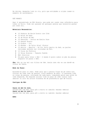 Na dúvida, despache tudo no rio, pois que entidades e orixás comem no
momento do sacodimento.
EBÓ BRANCO
Aqui é apresentado um Ebó Branco, que pode ser usado como referência para
todos os Boris. Pode ser passado em qualquer pessoa que necessite passar
por esse ato.
Materiais Necessários:
• 10 Pedaços de Morim branco com 10cm
• 10 Bolas de Agúa
• 10 de Bolas de Mel
• 10 Akarajés – feitos em Azeite Doce
• 10 Akaças Branco
• 10 Kiabos – Crú
• 10 Moedas – de Valor Atual (Prata)
• 10 Búzios – Abertos – Se for feito dentro do Axé, as partes
retiradas deverão ser colocadas em Èsú.
• 10 Caixa de Fósforos
• 10 Velas Brancas – Tamanho Padrão
• Ebô (Canjica)
• Um pano para levar o Ebó – O mesmo é posto sobre os pés da pessoa
enquanto se passa o Ebó.
Obs: Não se usa mel aos filhos de Odé. Assim como não se usa dendê em
filhos de Òsàlá.
Modo de Fazer:
Estende-se pano no chão. Pede para que a pessoa fique em pé sobre ele.
Colocar em cada lado da pessoa, cinco pedaços de pano. Ir passando tudo
no corpo da pessoa, colocando em cada pano, começando pelos que estão do
lado esquerdo. Em seguida colocar tudo no pano do chão juntar tudo
amarrar no alto da arvore frondosa em de preferência que dê frutos.
Cantigas de Ebó
Saara rè ebó kú ònòn,
Sacudo-lhe com ebó, para pôr a morte no caminho (mandar embora)
Saara ré ebó kú ònòn ó
Sacudo-lhe com ebó, para pôr a morte no caminho (mandar embora)
BORI
5
 