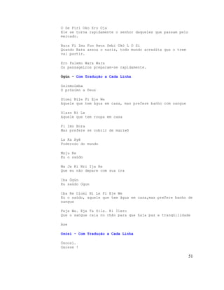 O Se Firi Oko Ero Oja
Ele se torna rapidamente o senhor daqueles que passam pelo
mercado.
Bara Fi Imu Fon Awon Sebi Okò L O Si
Quando Bara assoa o nariz, todo mundo acredita que o trem
vai partir.
Ero Palemo Wara Wara
Os passageiros preparam-se rapidamente.
Ògùn - Com Tradução a Cada Linha
Osinmoleba
O próximo a Deus
Olomi Nile Fi Eje We
Aquele que tem água em casa, mas prefere banho com sangue
Olaso Ni Le
Aquele que tem roupa em casa
Fi Imo Bora
Mas prefere se cobrir de mariwô
La Ka Ayê
Poderoso do mundo
Moju Re
Eu o saúdo
Ma Je Ki Nri Ija Re
Que eu não depare com sua ira
Iba Ògún
Eu saúdo Ogun
Iba Re Olomi Ni Le Fi Eje We
Eu o saúdo, aquele que tem água em casa,mas prefere banho de
sangue
Feje We. Eje Ta Sile. Ki Ilero
Que o sangue caia no chão para que haja paz e tranqüilidade
Ase
Osòsì - Com Tradução a Cada Linha
Òsoosì.
Oxosse !
51
 