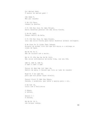 Oní Màríwò Pákó.
Ó senhor do màrìwó pákó !
Ode Bàbá Ò.
Meu pai caçador
O Dé Ojú Ogun,
chegou na guerra,
O Fi Ofà Kan Soso Pa Igba Ènìyàn.
matou duzentas pessoas com uma única flecha.
O Dé Nú Igbó,
Chegou dentro da mata,
O Fi Ofà Kan Soso Pa Igba Eranko.
usou uma única flecha para matar duzentos animais selvagens.
A Wo Eran Pa Sí Ojúbo Ògún Lákayé,
Arrasta um animal vivo até que ele morra e o entrega no
ojubo de Ogum.
Má Wo Mí Pa O.
Não me arraste até a morte.
Má Sì Fi Ofà Owo Re Dá Mi Lóró.
Não atire sofrimentos em minha vida, com seu Ofà.
Odè Ò, Odè Ò, Odè Ò,
Ó Odè! Ó Odè! Ó Odè!
Òsoosì Ni Nbá Odè Inú Igbo Jà,
Dentro da mata, é Oxosse que luta ao lado do caçador
Wípé Kí Ó De Igbó Re.
para que ele possa caçar direito.
Òsoosì Oloró Tí Nbá Oba Ségun,
Oxosse, o poderoso, que vence a guerra para o rei.
O Bá Ajé Jà,
Lutou com a feiticeira
O Ségun.
e venceu.
Òsoosì O !
Ó Oxosse,
Má Bà Mi Jà O.
não brigue comigo.
53
 