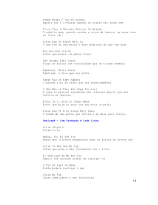 Aképè Nìgbá Ò Ràn Kó Sunwòn
Aquele que é invocado quando as coisas não estão bem
Tíoto Tin, Ó Gbà Aso Òkùnrùn Ta Gìègìè
O esbelto que, quando recebe a roupa da doença, se move como
se fosse cair
Elésè Kan Jù Elésè Méjì Lo
O que tem só uma perna e mais poderoso do que tem duas
Aro Abi-oho Lièliè
Fraco que possui um pênis fraco
Ewé Gbogbo Kíki Oògùn
Todas as folhas tem viscosidade que se tornam remédio
Àgbénigi, Èsìsì Kosùn
Agbénigi, o Deus que usa palha
Agogo Nla Se Erpe Agbára
O grande sino de ferro que soa poderosamente
O Gbà Wón Lá Tán, Wón Dúpé Téniténi
A quem as pessoas agradecem sem reservas depois que ele
humilha as doenças
Àrònì Já Si Kòtò Di Oògùn Máyà
Àròni que pula no poço com amuletos no peito
Elésè Kan Ti Ó Lé Elésè Méji Sáre.
O homem de uma perna que incita o de duas para correr.
Obaluayê - Com Tradução a Cada Linha
Orìsà Jìngbìnì
Orixá forte
Abàtà, Arú Bí Ewè Ajó
Abatá que floresce exuberante como as folhas da árvore ajó
Orisá Tí Nmú Omo Mú Ìyá
Orixá que pune a mãe juntamente com o filho
Bí Obaluayê Bá Mú Won Tún
Depois que Obaluaê acabar de castigá-los
O Tún Lè Sáré Lo Bábá
Ainda poderá castigar o pai
Orìsà Bí Àjé
Orixá semelhante a uma feiticeira
55
 