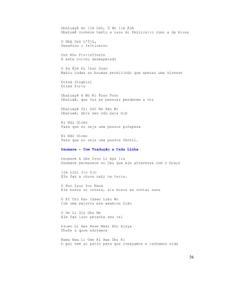 Obaluayê mo Ilé Osó, Ó Mo Ilé Àjé
Obaluaê conhece tanto a casa do feiticeiro como a da bruxa
O Gbá Osó L'Ójú,
Desafiou o feiticeiro
Osó Kún Fínrínfínrín
E este correu desesperado
O Pa Àjé Ku Ìkan Soso
Matou todas as bruxas permitindo que apenas uma vivesse
Orìsà Jìngbìnì
Orixá forte
Obaluayê A Mú Ni Toùn Toùn
Obaluaê, que faz as pessoas perderem a voz
Obaluayê SSí Odù Re Hàn Mí
Obaluaê, abra seu odu para mim
Kí Ndi Olówó
Para que eu seja uma pessoa próspera
Kí Ndi Olomo
Para que eu seja uma pessoa fértil.
Osumare - Com Tradução a Cada Linha
Osumare A Gbe Orun Li Apa Ira
Osumare permanece no Céu que ele atravessa com o braço
Ile Libi Jin Ojo
Ele faz a chuva cair na terra.
O Pon Iyun Pon Nana
Ele busca os corais, ele busca as contas nana
O Fi Oro Kan Idawo Luku Wo
Com uma palavra ele examina Luku
O Se Li Oju Oba Ne
Ele faz isso perante seu rei
Oluwo Li Awa Rese Mesi Eko Ajaya
Chefe a quem adoramos
Baba Nwa Li Ode Ki Awa Gba Ki
O pai vem ao pátio para que cresçamos e tenhamos vida
56
 