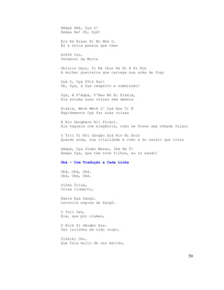 Héèpà Héè, Oya ò!
Eeepa He! Oh, Oyà!
Erù Re Nikan Ni Mo Nbà O.
És a única pessoa que temo
Aféfé Ikú.
Vendaval da Morte
Obìnrin Ogun, Ti Ná Ibon Rè Ní À Ki Kún
A mulher guerreira que carrega sua arma de fogo
Oyà ò, Oyà Tótó Hun!
Oh, Oyà, à Oyà respeito e submissão!
Oyà, A P'Agbá, P'Àwo Mó Ni Kíákíá,
Ela arruma suas coisas sem demora
Kíákíá, Wéré Wéré L' Oyà Nse Ti È
Rapidamente Oyà faz suas coisas
A Rìn Dengbere Bíi Fúlàní.
Ela vagueia com elegância, como se fosse uma nômade fulani
O Titi Tí Nfi Gbogbo Ará Rìn Bí Esin
Quando anda, sua vitalidade é como a do cavalo que trota
Héèpà, Oya Olómo Mesan, Ibá Re Ò!
Eeepa Oya, que tem nove filhos, eu te saúdo!
Obà - Com Tradução a Cada Linha
Obà, Obà, Obà.
Obá, Obá, Obá.
Ojòwú Òrìsà,
Orixá ciumento,
Eketà Aya Sàngó.
terceira esposa de Xangô.
O Torí Owú,
Ela, que por ciumes,
O Kolà Sí Gbogbo Ara.
fez incisões em todo corpo.
Olókìkí Oko.
Que fala muito de seu marido,
59
 