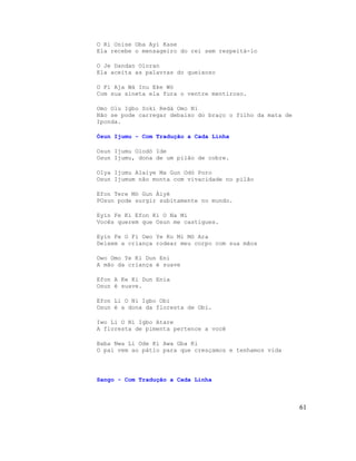O Ri Onise Oba Ayi Kase
Ela recebe o mensageiro do rei sem respeitá-lo
O Je Dandan Oloran
Ela aceita as palavras do queixoso
O Fi Aja Wà Inu Eke Wò
Com sua sineta ela fura o ventre mentiroso.
Omo Olu Igbo Soki Redà Omo Ni
Não se pode carregar debaixo do braço o filho da mata de
Iponda.
Òsun Ijumu - Com Tradução a Cada Linha
Osun Ijumu Olodó Ide
Osun Ijumu, dona de um pilão de cobre.
OIya Ijumu Alaiye Ma Gun Odó Poro
Osun Ijumum não monta com vivacidade no pilão
Efon Tere Mò Gun Àiyé
POsun pode surgir subitamente no mundo.
Eyín Fe Ki Efon Ki O Na Mi
Vocês querem que Osun me castigues.
Eyín Fe O Fi Owo Ye Ko Mi Mò Ara
Deixem a criança rodear meu corpo com sua mãos
Owo Omo Ye Ki Dun Eni
A mão da criança é suave
Efon A Ke Ki Dun Enia
Osun é suave.
Efon Li O Ni Igbo Obi
Osun é a dona da floresta de Obi.
Iwo Li O Ni Igbo Atare
A floresta de pimenta pertence a você
Baba Nwa Li Ode Ki Awa Gba Ki
O pai vem ao pátio para que cresçamos e tenhamos vida
Sango - Com Tradução a Cada Linha
61
 