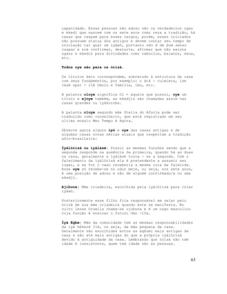 capacidade. Essas pessoas não adosu são os verdadeiros ogan
e ekedi que nascem com os sete anos como reza a tradição, há
casas que raspam para esses cargos, porém, esses iniciados
não possuem status dos antigos e devem contar seu tempo de
iniciação tal qual um ìyáwò, portanto não é de bom senso
raspar e sim confirmar, destarte, afirmar que não existe
ogans e ekedis para divindades como caboclos, baianos, exus,
etc.
Todos oye são para os òrìsà.
Os títulos keto correspondem, sobretudo à estrutura da casa
com seus fundamentos, por exemplo: o àtà - culmiera, ise
(àsè opa) - ilê Omolu e família, ibo, etc.
A palavra oloye significa Ol = aquele que possui, oye um
titulo e ajoye também, as ekedjis são chamadas assim nas
casas grandes ou ìyákoroba.
A palavra oloye segundo mãe Stella do Afonja pode ser
traduzido como conselheiro, que está registrado em seu
ultimo ensaio Meu Tempo é Agora.
Observe agora alguns ipò e oye das casas antigas e de
algumas casas novas sérias atuais que respeitam a tradição
afro-brasileira:
Ìyálòrìsà ou ìyálàsè: Possui as mesmas funções sendo que a
segunda responde na ausência da primeira, quando há as duas
na casa, geralmente a ìyálàsè torna - se a segunda. Com o
falecimento da ìyálòrìsà ela é pretendente a assumir seu
lugar, e se for o caso receberia a mesma cuia da falecida.
Esse oye só recebe-se no odun meje, ou seja, nos sete anos,
é uma posição de adosu e não de alguém confirmado/a ou uma
ekedji.
Ajibona: Mãe criadeira, escolhida pela ìyálòrìsà para criar
ìyáwò.
Posteriormente esse filho fica responsável em zelar pelo
òrìsà de sua mãe criadeira quando este se manifesta. No
culto lesse Orumila chama-se ojubona e é um cago masculino
cuja função é ensinar o futuro Omo -Ifa.
Ìyá Egbe: Mãe da comunidade tem as mesmas responsabilidades
da ìyá kékeré Ilè, ou seja, da mãe pequena da casa.
Geralmente são escolhidas entre as egbomi mais antigas da
casa e são até mais antigas do que a própria ìyálòrìsà
devido à antiguidade da casa. Lembrando que òrìsà não tem
idade é inexistente, quem tem idade são as pessoas.
63
 