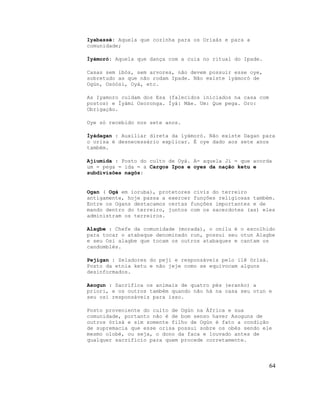 Iyabassé: Aquela que cozinha para os Orixás e para a
comunidade;
Ìyàmorò: Aquela que dança com a cuia no ritual do Ipade.
Casas sem ibós, sem arvores, não devem possuir esse oye,
sobretudo as que não rodam Ipade. Não existe ìyámorò de
Ogún, Osòósí, Oyá, etc.
As Iyamoro cuidam dos Esa (falecidos iniciados na casa com
postos) e Ìyámi Osoronga. Ìyá: Mãe. Um: Que pega. Oro:
Obrigação.
Oye só recebido nos sete anos.
Ìyádagan : Auxiliar direta da ìyámorò. Não existe Dagan para
o orisa é desnecessário explicar. É oye dado aos sete anos
também.
Ajiumida : Posto do culto de Oyá. A= aquela Ji = que acorda
um = pega = ida = a Cargos Ipos e oyes da nação ketu e
subdivisões nagôs:
Ogan ( Ogá em ioruba), protetores civis do terreiro
antigamente, hoje passa a exercer funções religiosas também.
Entre os Ogans destacamos certas funções importantes e de
mando dentro do terreiro, juntos com os sacerdotes (as) eles
administram os terreiros.
Alagbe : Chefe da comunidade (morada), o onilu é o escolhido
para tocar o atabaque denominado run, possui seu otun Alagbe
e seu Osi alagbe que tocam os outros atabaques e cantam os
candomblés.
Pejigan : Zeladores do peji e responsáveis pelo ilê òrìsà.
Posto da etnia ketu e não jeje como se equivocam alguns
desinformados.
Asogun : Sacrifica os animais de quatro pés (eranko) a
priori, e os outros também quando não há na casa seu otun e
seu osi responsáveis para isso.
Posto proveniente do culto de Ogún na África e sua
comunidade, portanto não é de bom senso haver Asoguns de
outros òrìsà e sim somente filho de Ogún é fato a condição
de supremacia que esse orisa possui sobre os obés sendo ele
mesmo olobé, ou seja, o dono da faca e louvado antes de
qualquer sacrifício para quem procede corretamente.
64
 