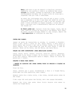 Ekeji nada mais é que um numeral e significa, portanto
segundo/a, ela auxilia a todos e na ausência das outras
ajoiyes ela assume, algumas se destacam e são chamadas
carinhosamente de mães, não só pelo filho do orisa que a
suspendeu como por toda a comunidade.
As ekedi são confirmadas para casa de axé ou para o orisa
que a suspendeu e se for o caso dela ser ekedi do orisa do
sacerdote, ele não poderá por a mão e sim seu zelador, não
pode o orisa confirmar ou raspar ninguém, o orisa não vem
para o aye para isso é desnecessário explicar um assunto
tão falado já .
As Ekedi podem ser: Iyalaso: Cuida das roupas, Iyale, mãe da
casa, auxiliar direta da Iyalorisa e Iya Kekere, Dejó (Dere
em jeje), as mais antigas, Ekedi é o Ipo (cargo), depois vem
o Oye específico as condições de cada uma.
CONTRA MAU OLHADO:
(pegar um galho de vassourinha ou arruda, ir cruzando e dizendo):
Salve a paz, salve o reino do céu. Santa Inácia, a mais preta e
velha santa, que cortava o mal com as folhas. Assim, eu, em nome de
Santa Inácia, tiro o mau-olhado de cima de você (dizer o nome da
pessoa). Rezar um Pai Nosso, uma Ave Maria, uma Santa Maria.
ORAÇÃO DAS SETE CATÁSTROFES (PARA AMALDIÇOAR ALGUÉM):
Cubra, morra, morra. Sangre, corta-te, esvai-te infeliz, desgraça,
amaldiçoado tu és (dizer o nome). Eu te coloco o garfo no peito. Exu
é teu dono infeliz. Amaldiçoado agora e sempre. (Rezar as costas da
pessoa por 3 vezes).
ORAÇÕES E REZAS PARA SANTOS:
- ORAÇÃO AO GLORIOSO SÃO JORGE CONTRA TODOS OS PERIGOS E CILADAS DE
INIMIGOS
Sinal da Cruz.
Jesus, adiante paz e guia; encomendo-me a Deus e à Virgem Maria,
minha mãe; aos doze apóstolos, meus irmãos.
Andarei neste dia e nesta noite, o meu corpo, cercado pelas armas de
São Jorge.
O meu corpo não será preso nem ferido, nem o meu sangue derramado.
Andarei tão livre como andou Jesus Cristo durante nove meses no
ventre da Virgem Maria.
66
 