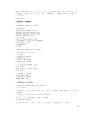Meus inimigos terão olhos e não hão de me ver, terão boca e não
falarão, terão pés e não me alcançarão, terão mãos e não me
ofenderão.
Assim Seja.
CANTIGAS DIVERSAS:
- CANTIGA DE EXU - SHIRÊ:
ESHU LAROIÊ
KOKOROBIJA KOBALA LAROIÊ
EMARABO AMOJUBÁ LEBA COCHÊ
EMARABO AMOJUBÁ AMADÊCÊ ILÊ
EMARABO AMOJUBÁ ELEGBARA
ESHU LONÃ
BARA UM BEBÊ TIRIRI LONÃ
ESHU TIRIRI BARA UM BEBÊ TIRIRI
LONÃ ESHU TIRIRI
AGONGORONGÓ
LAROIÊ
- CANTIGAS PARA PADÊ DE EXU:
ESHU MARABÔ Ô MOJUBÁ
É BACOXÉ
E MARABÔ Ô MOJUBÁ
E MABE COE COE
MARABÓ Ò MOGIBÁRA
LEBÁRA ESHU LONAN
BARÁ Ó BERÊ TIRIRI LONAN
ESHU TIRIRI
BARÁ O BEBÊ TIRIRI LONAN
ESHU TIRIRI
AZIQUIRÊ NI VODUM
VODUM CADI CABI
AZIQUIRÊ NI VODUM
VODUM CABI CABI
- CANTIGAS DE OXALÁ:
AJALÁ MÔÔRÍ MÔÔRÍ MÔIÓ ALÁ FÔRICAN
Ê AGÔ FIRIMI
(Tradução: ÀJÀLÁ fez o meu orí – minha cabeça – Me germinou e fez
crescer,
alá que segura e mantém a minha cabeça)
BÉÔRICÔ QUI AJALÁ BABÁ ÔQUÊ QUIAMÓRÉ
QUI AJALÁ BÉÔRICÔ
(Assim não orí – cabeça – que não saúde – cumprimente – ÀJÀLÁ .
67
 