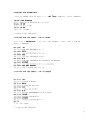 Saudações aos Ancestrais
Invoca-se nessa hora os Ancestrais (Okú Òrun) pedindo licença dizendo:
AGO MO JUBA ÀGBAGBA
Meus respeitos e Licença aos antigos;
KOLOBO SE'RÉ
Desejamos boa sorte
AWA BA SE'RÉ
Boas realizações
SAUDANDO O OBI (ZELADOR)
Saudações Com Obi (Seco) – Mão Direita
Nessa hora o Zelador(a) ainda com o Obi interio, pede ao Obi o que se
deseja à pessoa:
OBI KOSI IKÚ
Obi para que não tenhamos morte
OBI KOSI ÀRÙN
Obi para que não tenhamos doenças
OBI KOSI ÒFÒ
Obi para que não tenhamos perdas
OBI KOSI ÈJÉ
Obi para que não tenhamos derramamento de sangue
OBI KOSI FÌTÍBÒ
Obi para que não tenhamos desentendimentos
OBI KOSI ARÁ IKÚ BÀBÀWA
Obi para que a morte não nos veja
Saudações Com Obi (Seco) – Mão Esquerda
OBI NIBI IKÚ
Obi para evitar a morte
OBI NIBI ÀRÙN
Obi para evitar as doenças
OBI NIBI ÒFÒ
Obi para evitar as perdas
OBI NIBI ÈJÉ
Obi para evitar derramamentos de sangue
OBI NIBI ÌDÍNÀ
Obi para evitar obstáculos
OBI NIBI FÌTÍBÒ
Obi para evitar desentendimentos
OBI SE
O Obi tem força
PEDIDOS AO OBI (PESSOA)
7
 