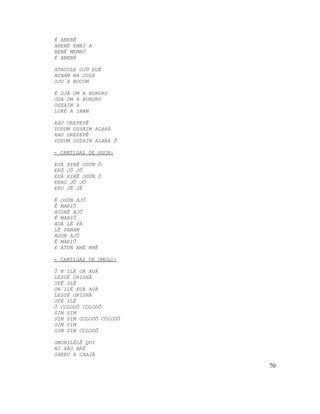È ABEBÊ
ABEBÊ EMBÍ A
BEBÊ MEMBÓ
É ABEBÊ
ATACOLE OJÚ EUÊ
AINAM NA COLE
OJU A BOCUM
È OJÁ UM A BURURU
ODA UM A BURURU
OSSAIN A
LORÉ A INAM
XAU UREPEPÊ
VODUM OSSAIM ALARÁ
XAU UREPEPÊ
VODUM OSSAIN ALARÁ Ô
- CANTIGAS DE OGUN:
EUÁ XIRÊ OGÚN Ô
ERÔ JÔ JÔ
EUÁ XIRÊ OGÚN Ô
ERRO JÔ JÔ
ERU JÊ JÊ
Ê OGÚN AJÔ
Ê MARIÔ
ACORÊ AJÔ
Ê MARIÔ
AUÀ LÊ PÁ
LÊ PANAM
AGÚN AJÔ
Ê MARIÔ
E ATUN NHÉ NHÉ
- CANTIGAS DE OMOLU:
Ô N´ILÉ UÁ AUÁ
LESSÉ ORISHÁ
OFÊ ILÊ
ON´ILÉ EUÁ AUÁ
LESSÉ ORISHÁ
OFÉ ILÊ
Ô COLODÔ COLODÔ
SIM SIM
SIM SIM COLODÔ COLODÔ
SIM SIM
SIM SIM COLODÔ
OMONILÊLÊ QUI
NI XÁU ARÉ
SAREU A CAAJÁ
70
 