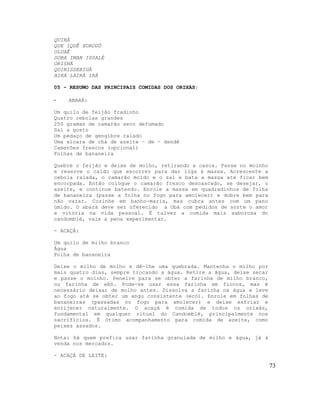 QUIRÁ
QUE IQUÊ XORODÔ
OLUAÊ
SOBA IMAN ISSALÉ
ORISHÁ
QUINISSEBIUÁ
AIRÁ LAIRÁ IRÁ
05 - RESUMO DAS PRINCIPAIS COMIDAS DOS ORIXÁS:
- ABARÁ:
Um quilo de feijão fradinho
Quatro cebolas grandes
250 gramas de camarão seco defumado
Sal a gosto
Um pedaço de gengibre ralado
Uma xícara de chá de azeite – de – dendê
Camarões frescos (opcional)
Folhas de bananeira
Quebre o feijão e deixe de molho, retirando a casca. Passe no moinho
e reserve o caldo que escorrer para dar liga à massa. Acrescente a
cebola ralada, o camarão moído e o sal e bata a massa até ficar bem
encorpada. Então coloque o camarão fresco descascado, se desejar, o
azeite, e continue batendo. Enrole a massa em quadradinhos de folha
de bananeira (passe a folha no fogo para amolecer) e dobre bem para
não vazar. Cozinhe em banho-maria, mas cubra antes com um pano
úmido. O abará deve ser oferecido a Obá com pedidos de sorte o amor
e vitória na vida pessoal. É talvez a comida mais saborosa do
candomblé, vale a pena experimentar.
- ACAÇÁ:
Um quilo de milho branco
Água
Folha de bananeira
Deixe o milho de molho e dê-lhe uma quebrada. Mantenha o milho por
mais quatro dias, sempre trocando a água. Retire a água, deixe secar
e passe o moinho. Peneire para se obter a farinha de milho branco,
ou farinha de ebó. Pode-se usar essa farinha em flocos, mas é
necessário deixar de molho antes. Dissolva a farinha na água e leve
ao fogo até se obter um angu consistente (ecó). Enrole em folhas de
bananeiras (passadas no fogo para amolecer) e deixe esfriar e
enrijecer naturalmente. O acaçá é comida de todos os orixás,
fundamental em qualquer ritual do Candomblé, principalmente nos
sacrifícios. É ótimo acompanhamento para comida de azeite, como
peixes assados.
Nota: há quem prefira usar farinha granulada de milho e água, já à
venda nos mercados.
- ACAÇÁ DE LEITE:
73
 