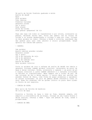 Um quilo de feijão fradinho quebrado e moído
Azeite de dendê
Água
Doze quiabos
Três cebolas
Pimentas variadas
Gengibre ralado
Sal a gosto
Doze acaçás
Folha de taioba
Doze pedras (pequenas) de rio
Faça uma sopa com todos os ingredientes e por último, acrescente as
pedras, deixando ferver bem. Forre uma gamela com as folhas de
taioba e os acaçás desmanchados e coloque a sopa por cima. Coloque
os doze quiabos ao redor. Ofereça a Xangô e sirva-se, guardando uma
das pedras para usar como amuleto e atrair prosperidade. Xangô
aprecia sua comida bem quente.
- CARURU:
Cem quiabos
Quatro cebolas grandes raladas
Gengibre ralado
Sal a gosto
250 g de castanha de caju
250 g de amendoim
300 g de camarão seco
Azeite de dendê
Sete quiabos inteiros
Corte os quiabos em cruz e refogue em azeite de dendê com cebola e
gengibre (coloque também quiabos inteiros). Acrescente um pouco de
água e deixe cozinhar. Então, acrescente o camarão ( um pouco em pó
e alguns inteiros) e junte também amendoim e a castanha triturados
ou batidos no liqüidificador. Mexa sempre com a colher de pau. Dê
uma correção de sal e deixe apurar. O caruru deve ser servido nas
grandes festas de Ibeji, como forma de pagar promessas e agradecer
as graças alcançadas. Os pais de gêmeos devem oferecê-lo todos os
anos. Quem for premiado com um quiabo inteiro no prato deve ajudar
no Caruru do ano seguinte.
- COMIDA DE EGUN:
Meio quilo de farinha de mandioca
Um litro de água
Dissolva a farinha na água e leve ao fogo, mexendo sempre, até
adquirir a consistência de um mingau. Coloque em uma tigela branca e
deixe esfriar, ofereça a Babá – egun com pedido de vida, saúde e
prosperidade.
- COMIDA DE EWÁ:
75
 
