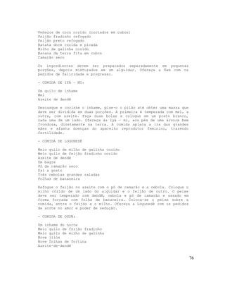 Pedaços de coco cozido (cortados em cubos)
Feijão fradinho refogado
Feijão preto refogado
Batata doce cozida e picada
Milho de galinha cozido
Banana da terra fita em cubos
Camarão seco
Os ingredientes devem ser preparados separadamente em pequenas
porções, depois misturados em um alguidar. Ofereça a Ewá com os
pedidos de felicidade e progresso.
- COMIDA DE IYÁ – MI:
Um quilo de inhame
Mel
Azeite de dendê
Descasque e cozinhe o inhame, pise-o o pilão até obter uma massa que
deve ser dividida em duas porções. A primeira é temperada com mel, a
outra, com azeite. Faça duas bolas e coloque em um prato branco,
cada uma de um lado. Ofereça às Iyá – mi, aos pés de uma árvore bem
frondosa, diretamente na terra. A comida aplaca a ira das grandes
mães e afasta doenças do aparelho reprodutor feminino, trazendo
fertilidade.
- COMIDA DE LOGUNEDÉ
Meio quilo de milho de galinha cozido
Meio quilo de feijão fradinho cozido
Azeite de dendê
Um bagre
Pó de camarão seco
Sal a gosto
Três cebolas grandes raladas
Folhas de bananeira
Refogue o feijão no azeite com o pó de camarão e a cebola. Coloque o
milho cozido de um lado do alguidar e o feijão de outro. O peixe
deve ser temperado com dendê, cebola e pó de camarão e assado em
forma forrada com folha de bananeira. Coloca-se o peixe sobre a
comida, entre o feijão e o milho. Ofereça a Logunedé com os pedidos
de sorte no amor e poder de sedução.
- COMIDA DE OGUN:
Um inhame do norte
Meio quilo de feijão fradinho
Meio quilo de milho de galinha
Nove jilós
Nove folhas de fortuna
Azeite-de-dendê
76
 