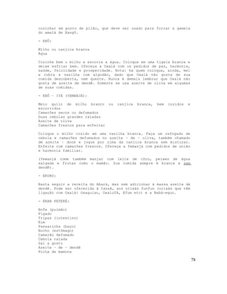 cozinhar em ponto de pilão, que deve ser usado para forrar a gamela
do amalá de Xangô.
- EBÔ:
Milho ou canjica branca
Água
Cozinhe bem o milho e escorra a água. Coloque em uma tigela branca e
deixe esfriar bem. Ofereça a Oxalá com os pedidos de paz, harmonia,
saúde, felicidade e prosperidade. Nota: há quem coloque, ainda, mel
e cubra a vasilha com algodão, dado que Oxalá não gosta de sua
comida descoberta, nem quente. Nunca é demais lembrar que Oxalá não
gosta de azeite de dendê. Somente se usa azeite de oliva em algumas
de suas comidas.
- EBÔ – IYÁ (YEMANJÁ):
Meio quilo de milho branco ou canjica branca, bem cozidos e
escorridos
Camarões secos ou defumados
Duas cebolas grandes raladas
Azeite de oliva
Camarões frescos para enfeitar
Coloque o milho cozido em uma vasilha branca. Faça um refogado de
cebola e camarões defumados no azeite – de – oliva, também chamado
de azeite – doce e jogue por cima da canjica branca sem misturar.
Enfeite com camarões frescos. Ofereça a Yemanjá com pedidos de união
e harmonia familiar.
(Yemanjá come também manjar com leite de côco, peixes de água
salgada e frutas como o mamão. Sua comida sempre é branca e sem
dendê).
- EKURU:
Basta seguir a receita do Abará, mas sem adicionar à massa azeite de
dendê. Pode ser oferecida à Iansã, aos orixás funfun (orixás que têm
ligação com Oxalá: Oxaguian, Oxalufã, Efum etc) e a Babá-egun.
- ERAN PETERÉ:
Bofe (pulmão)
Fígado
Tripas (intestino)
Rim
Passarinha (baço)
Bucho (estômago)
Camarão defumado
Cebola ralada
Sal a gosto
Azeite – de – dendê
Folha de mamona
78
 