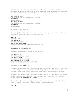 Depois que o zelador(a) tenha feito os feitos os pedidos, o Obi é
entregue a pessoa a qual toma o Bori para que faça seus pedidos. Deve-se
segurar o Obi próximo a boca. Nessa hora todos devem cantar:
OBÌ KÁRA L’OKÀN
OBÌ COMOVE-NOS PROFUNDAMENTE O CORAÇÃO
GBÀRÀGÀDA
ESCANCARADO
OBÌ KÁRA L’OKÀN
OBÌ COMOVE-NOS PROFUNDAMENTE O CORAÇÃO
GBÀRÀGÀDA
ESCANCARADO
PARTINDO O OBI (OFÓ I)
Deve-se pedir agô ao Obi e abri-lo. Sacrifique-o, tirando o coração que
consta do broto da parte interna. Reza-se:
AGO OBÌ
LICENÇA OBÌ
OBÌ RE RE O
OBÌ DE BOA SORTE
KO TO OWO MÉJÌ KEBA
SAUDAMOS-LHE COM AS DUAS MÃOS PEDINDO AJUDA
Separando as Partes do Obì
Enquanto se separa as talas do Obì reza-se:
OBÌ NI BI IKU
OBÌ PARA EVITAR A MORTE
OBÌ NI BI ARUN
OBÌ PARA EVITAR A DOENÇA
ÈJÓ OWO EE DI MI OLOFIN
SUPRA-ME DE RIQUEZA MEU LEGISLADOR
PARTINDO O OBI (OFÓ I )
Deixa-se a mão esquerda ligeiramente aberta, e com a mão direita toca nos
pingos d'água no chão, batendo na mão esquerda e em seguida tocando na
testada, na fronte, nuca, pescoço e mãos sempre tocando antes ao chão.
Se tiver pai morto, tocar no dedão do pé direito, se mãe morta, no dedão
do pé esquerdo. Se a pessoa tiver os país vivo, não tocar nos dedões,
dizer apenas ALAFIN ORÍ RE, ADÚPÉ.
Com o Obi molhando com a água da quartinha, toca-se a testa , fronte ,
nuca , braços , coração , dedão do pé . Sempre dizendo:
OBI ORÍ
8
 