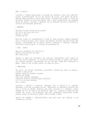 Wáji (índico)
Cozinhe o inhame descascado e cortado em rodelas. Pise com a mão-de-
pilão, acrescentando um fio de azeite de oliva, até obter um purê.
Separe duas porções e faça duas bolas. Coloque uma sobre a outra em
um prato branco e faça pintinhas com o wáji (dissolvido em algumas
gotas de água). Ofereça a Oxaguiã com os pedidos de paz e harmonia e
vitória em batalhas pessoais.
- MANJAR:
Farinha de ebó (receita de acaçá)
Um litro de leite de côco
Açúcar a gosto
Pitada de sal
Misture todos os ingredientes e leve ao fogo brando, sempre mexendo
com a colher de pau, até o ponto de mingau. Coloque em uma forma sem
buraco. Desenforme em um prato branco. Ofereça a Iemanjá, pedindo
equilíbrio psicológico e clareza de pensamentos.
- OMI – TORÓ:
Água do cozimento da canjica ou
Acaçás dissolvidos em água
Mel (opcional)
Separe a água do cozimento da canjica (acrescente mais água se
estiver muito espessa), ou dissolva alguns acaçás na água, até obter
um líquido pastoso. Acrescente um fio de mel. Pode ser oferecido a
Babá – Egun e aos orixás funfun na mesa do bori.
- OMOLOCUM:
Um quilo de feijão fradinho, escolhido (selecione bem os grãos),
cozido e escorrido
Quatro cebolas grandes raladas
Azeite de dendê
300 g de camarão defumado
Camarões frescos graúdos para enfeitar
5, 8 ou 16 ovos cozidos
Sal a gosto
Cozinhe o feijão e escorra. Refogue com a cebola e o camarão
defumado e dê uma correção de sal. Afervente os camarões frescos com
sal e frite no dendê. Enfeite com ovos cozidos e o camarão. Jogue
também um fio de azeite de dendê em cada ovo. Ofereça a Oxum em uma
tigela de louça. As mulheres que não conseguem engravidar devem
passar antes na barriga e pedir fertilidade a Oxum.
(Nota: há também o Ipeté-de-Oxum, que mais que uma comida, é um
verdadeiro ritual.
80
 