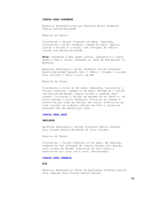 COMIDA PARA OSHUMARÊ
Material Necessário:Feijão Fradinho Milho Vermelho
Cebola Azeite-de-Dendê
Maneira de Fazer:
Cozinha-se o feijão fradinho em água. Separado,
cozinha-se o milho vermelho também em água. Depois,
juntar o feijão e o milho, num refogado de cebola
ralada com Azeite-de-Dendê.
Nota: Oshumarê e Ewá comem juntos. Oshumarê é a cobra
macho e Ewá a cobra, chamados no Jejê de Dan-Bessén ou
Azaundô.
Material Necessário: Milho Vermelho Feijão Fradinho
Azeite-de-Dendê Camarão Seco 1 Oberó 1 Inhame ( grande)
Ovos Cozidos 1 Côco 1 Litro de Mel
Maneira de Fazer:
Cozinha-se o milho só em água. Separado, cozinha-se o
feijão fradinho, também só em água. Refoga-se o feijão
com Azeite-de-Dendê, cebola ralada e camarão seco
socado. Coloca-se o feijão em metade de um oberó e, na
outra metade o milho vermelho. Frita-se um inhame e
coloca-se por cima em fatias, em volta, enfeita-se um
ovos cozidos em rodelas, fatias de côco e coloca-se
bastante mel de abelha por cima.
COMIDA PARA OXUN
OMOLOKUN
Material Necessário: Feijão Fradinho Cebola Camarão
Seco Socado Azeite-de-Dendê 08 Ovos Cozidos
Maneira de Fazer:
Cozinha-se o feijão fradinho só em água. Em seguida,
tempera-se num refogado de cebola ralada com camarão
seco socado de dendê. Coloca-se em uma tigela e
enfeita-se por cima com 8 ovos, descascados.
COMIDA PARA YEMANJÁ
EJÁ
Material Necessário: Peixe de Qualidade Vermelho Azeite
Doce Camarão Seco Socado Cebola Ralada
84
 
