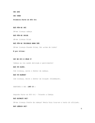 OBI APÁ
OBI OKÀN
Primeira Parte do Efó Orí
ÀGÒ FÚN MI ORÍ
Dê-me licença cabeça
ÀGÒ FÚN MI ORISÀ
dê-me licença Orixá
ÀGÒ FÚN MI ÒRISÀNLÁ BÀBÁ ÒKÈ.
Dê-me licença Grande Orixá, Pai acima de todos!
E por último:
ORÍ MO KÍI E PÈLÉ Ó!
Cabeça eu vos saúdo delicada e gentilmente!
ÀGÒ YÈ OLÓRÍ,
Com licença, salve o Senhor da cabeça.
ÀGÒ YÈ ELÉÈDÁ!
Com licença, Salve o Senhor da Criação (Olódümarè).
PARTINDO O OBI (OFÓ II )
Segunda Parte do Efó Orí – Tocando a Cabeça
ÀGÒ ÀSÍWÁJÚ ORÍ!
Dê-me licença frente da cabeça! Nesta hora toca-se a testa do oficiado.
ÀGÒ LÉÈHIN ORÍ!
9
 