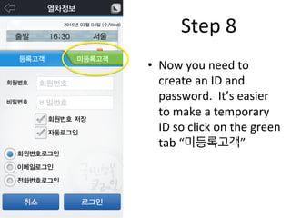 •  Now	
  you	
  need	
  to	
  
create	
  an	
  ID	
  and	
  
password.	
  	
  It’s	
  easier	
  
to	
  make	
  a	
  temporary	
  
ID	
  so	
  click	
  on	
  the	
  green	
  
tab	
  “미등록고객”	
  
Step	
  8	
  
 
