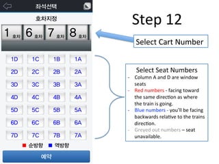 Step	
  12	
  
Select	
  Cart	
  Number	
  
Select	
  Seat	
  Numbers	
  
-­‐  Column	
  A	
  and	
  D	
  are	
  window	
  
seats	
  
-­‐  Red	
  numbers	
  -­‐	
  facing	
  toward	
  
the	
  same	
  direcFon	
  as	
  where	
  
the	
  train	
  is	
  going.	
  
-­‐  Blue	
  numbers	
  -­‐	
  you’ll	
  be	
  facing	
  
backwards	
  relaFve	
  to	
  the	
  trains	
  
direcFon.	
  
-­‐  Greyed	
  out	
  numbers	
  –	
  seat	
  
unavailable.	
  
 