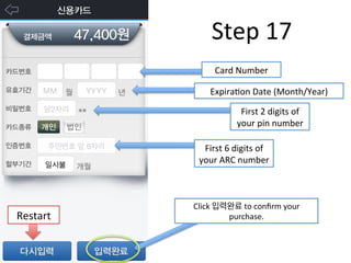 Step	
  17	
  
Card	
  Number	
  
ExpiraFon	
  Date	
  (Month/Year)	
  
First	
  2	
  digits	
  of	
  
your	
  pin	
  number	
  
First	
  6	
  digits	
  of	
  
your	
  ARC	
  number	
  
Click	
  입력완료	
  to	
  conﬁrm	
  your	
  
purchase.	
  Restart	
  
 