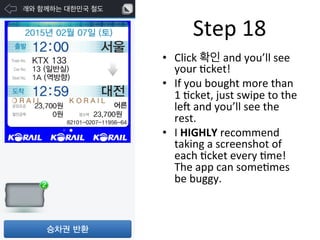 •  Click	
  확인	
  and	
  you’ll	
  see	
  
your	
  Fcket!	
  
•  If	
  you	
  bought	
  more	
  than	
  
1	
  Fcket,	
  just	
  swipe	
  to	
  the	
  
leN	
  and	
  you’ll	
  see	
  the	
  
rest.	
  
•  I	
  HIGHLY	
  recommend	
  
taking	
  a	
  screenshot	
  of	
  
each	
  Fcket	
  every	
  Fme!	
  
The	
  app	
  can	
  someFmes	
  
be	
  buggy.	
  
Step	
  18	
  
 