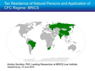 Andrey Savitsky, PhD, Leading Researcher at BRICS Law Institute
Yekaterinburg, 10 June 2016
Tax Residence of Natural Persons and Application of
CFC Regime: BRICS
 