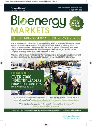 7538 Bioenergy Series flyer updates_Layout 1 02/03/2011 11:53 Page 1



                                                                       www.greenpowerconferences.comwww.gree
                                                                                         +44 (0)20 7099 0600




        the leadInG Global bIoeneRGy seRIes
      now in its sixth year, the bioenergy markets Global series is an annual calendar of events
      which provide an excellent platform to do business with bioenergy industry leaders in
      rapidly expanding markets, keeping you on the path to greater profitability. the series’
      flagship event, the World biofuels markets congress & exhibition, is the must-attend
      european bioenergy event with 1400+ attendees in 2010.
      With nine international events across the year focusing on biofuels, biogas, biopower and
      bio-based chemicals, the bioenergy series covers every aspect of the value chain.




       Global Reach:
       oveR 7000
       IndustRy leadeRs
       fRom 138 countRIes
       have attended to date




         “I get more customer meetings done in 2 days at WBM than I would do in a
         month of travelling” Adrian Mason, Business Development Manager, Inspectorate

                “The right audience, the right people, the right environment”
                                   Andrew Owens, CEO, Greenergy

      for more information visit www.greenpowerconferences.com/biofuelsmarkets
                                                                              organised by:
 