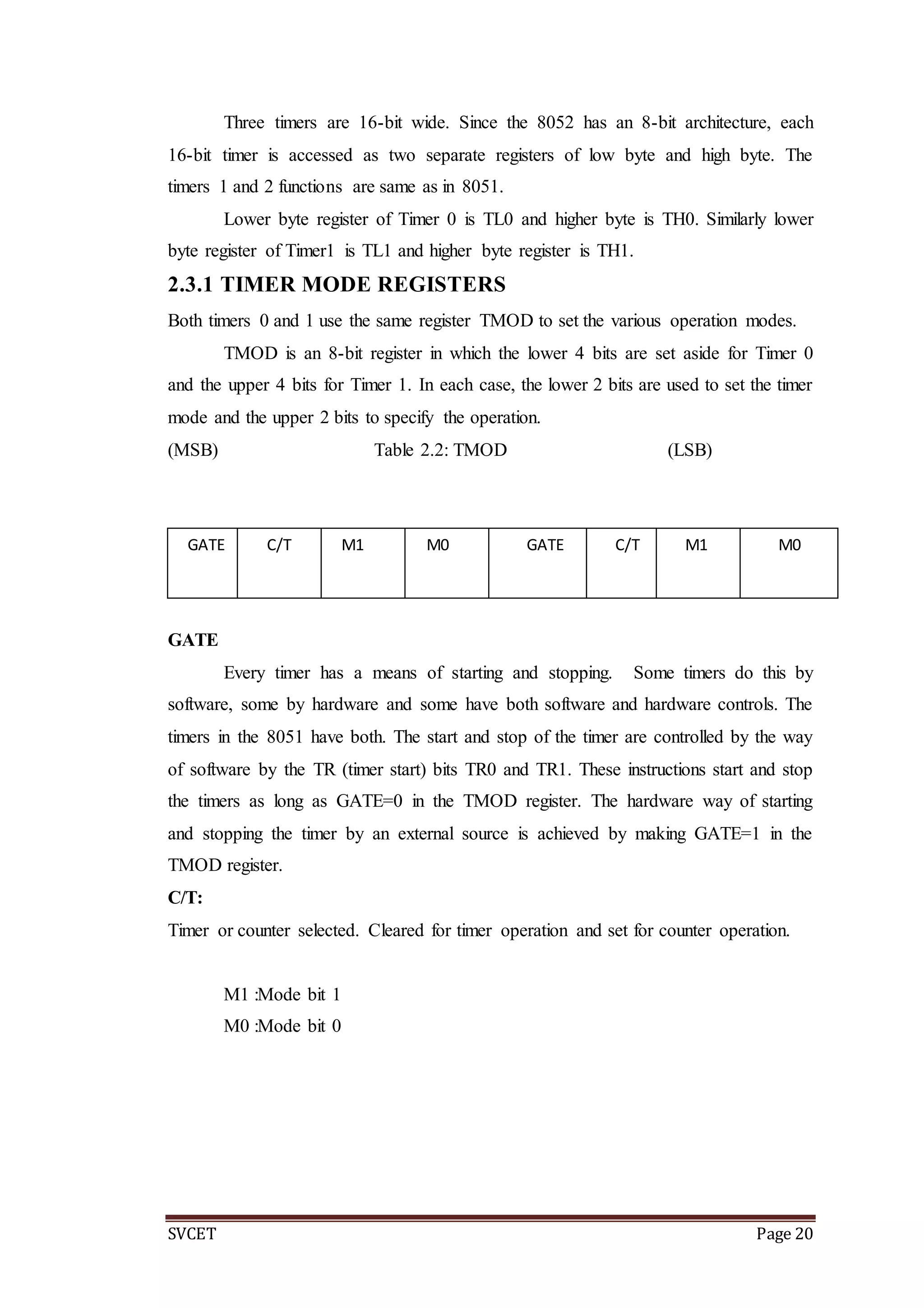 SVCET Page 20
Three timers are 16-bit wide. Since the 8052 has an 8-bit architecture, each
16-bit timer is accessed as two separate registers of low byte and high byte. The
timers 1 and 2 functions are same as in 8051.
Lower byte register of Timer 0 is TL0 and higher byte is TH0. Similarly lower
byte register of Timer1 is TL1 and higher byte register is TH1.
2.3.1 TIMER MODE REGISTERS
Both timers 0 and 1 use the same register TMOD to set the various operation modes.
TMOD is an 8-bit register in which the lower 4 bits are set aside for Timer 0
and the upper 4 bits for Timer 1. In each case, the lower 2 bits are used to set the timer
mode and the upper 2 bits to specify the operation.
(MSB) Table 2.2: TMOD (LSB)
GATE
Every timer has a means of starting and stopping. Some timers do this by
software, some by hardware and some have both software and hardware controls. The
timers in the 8051 have both. The start and stop of the timer are controlled by the way
of software by the TR (timer start) bits TR0 and TR1. These instructions start and stop
the timers as long as GATE=0 in the TMOD register. The hardware way of starting
and stopping the timer by an external source is achieved by making GATE=1 in the
TMOD register.
C/T:
Timer or counter selected. Cleared for timer operation and set for counter operation.
M1 :Mode bit 1
M0 :Mode bit 0
GATE C/T M1 M0 GATE C/T M1 M0
TIMER 1 TIMER 0
 