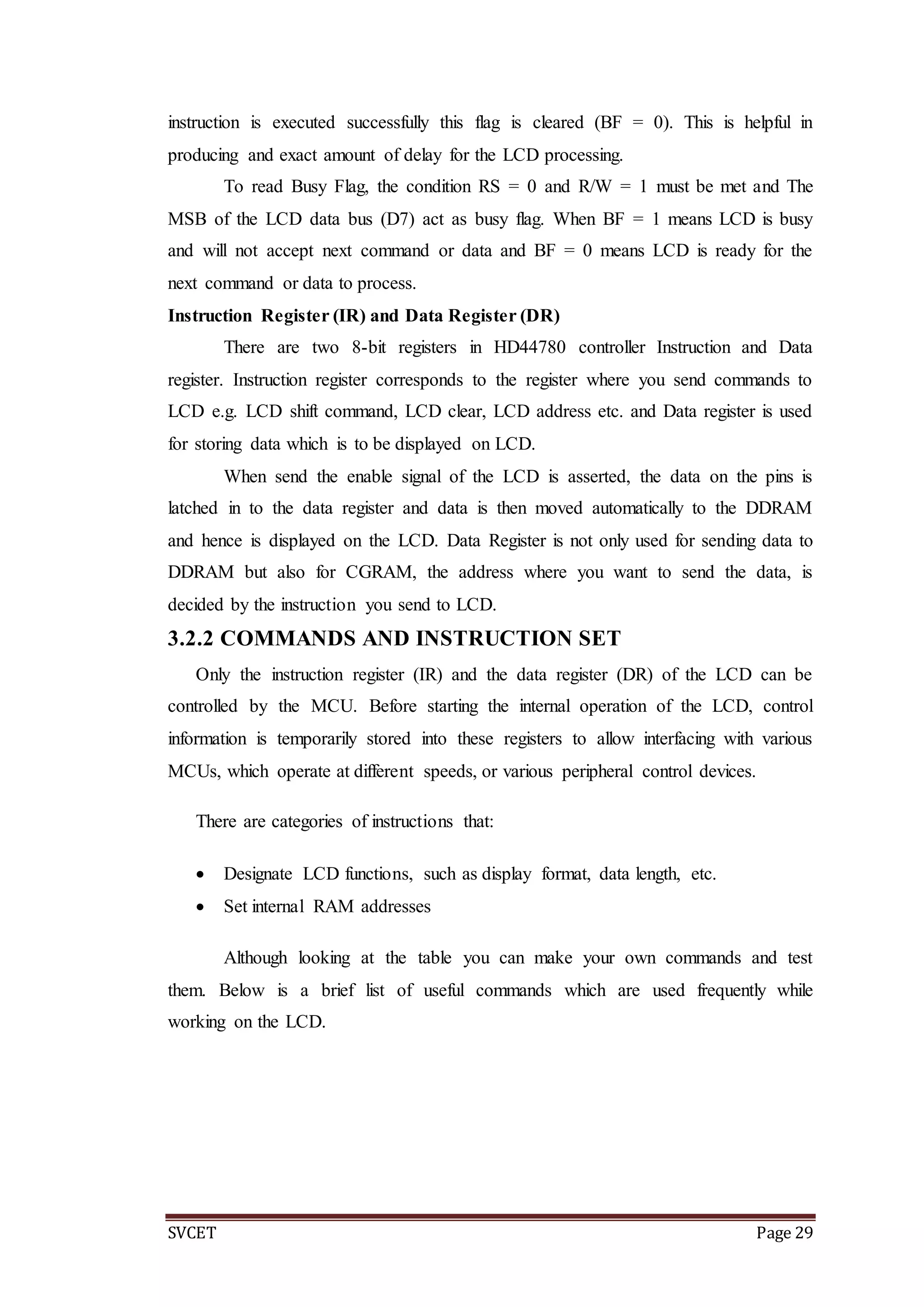 SVCET Page 29
instruction is executed successfully this flag is cleared (BF = 0). This is helpful in
producing and exact amount of delay for the LCD processing.
To read Busy Flag, the condition RS = 0 and R/W = 1 must be met and The
MSB of the LCD data bus (D7) act as busy flag. When BF = 1 means LCD is busy
and will not accept next command or data and BF = 0 means LCD is ready for the
next command or data to process.
Instruction Register (IR) and Data Register (DR)
There are two 8-bit registers in HD44780 controller Instruction and Data
register. Instruction register corresponds to the register where you send commands to
LCD e.g. LCD shift command, LCD clear, LCD address etc. and Data register is used
for storing data which is to be displayed on LCD.
When send the enable signal of the LCD is asserted, the data on the pins is
latched in to the data register and data is then moved automatically to the DDRAM
and hence is displayed on the LCD. Data Register is not only used for sending data to
DDRAM but also for CGRAM, the address where you want to send the data, is
decided by the instruction you send to LCD.
3.2.2 COMMANDS AND INSTRUCTION SET
Only the instruction register (IR) and the data register (DR) of the LCD can be
controlled by the MCU. Before starting the internal operation of the LCD, control
information is temporarily stored into these registers to allow interfacing with various
MCUs, which operate at different speeds, or various peripheral control devices.
There are categories of instructions that:
 Designate LCD functions, such as display format, data length, etc.
 Set internal RAM addresses
Although looking at the table you can make your own commands and test
them. Below is a brief list of useful commands which are used frequently while
working on the LCD.
 