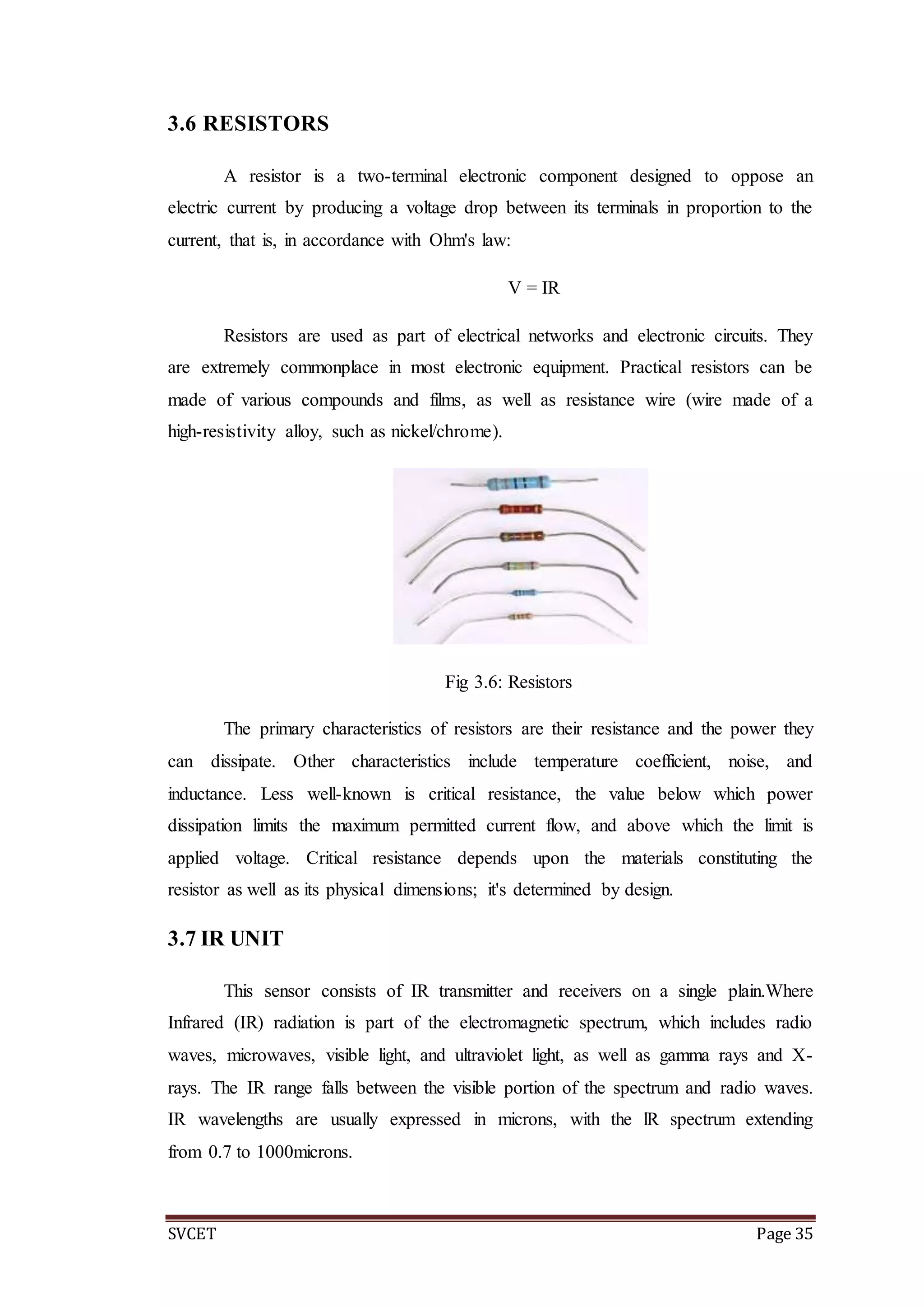SVCET Page 35
3.6 RESISTORS
A resistor is a two-terminal electronic component designed to oppose an
electric current by producing a voltage drop between its terminals in proportion to the
current, that is, in accordance with Ohm's law:
V = IR
Resistors are used as part of electrical networks and electronic circuits. They
are extremely commonplace in most electronic equipment. Practical resistors can be
made of various compounds and films, as well as resistance wire (wire made of a
high-resistivity alloy, such as nickel/chrome).
Fig 3.6: Resistors
The primary characteristics of resistors are their resistance and the power they
can dissipate. Other characteristics include temperature coefficient, noise, and
inductance. Less well-known is critical resistance, the value below which power
dissipation limits the maximum permitted current flow, and above which the limit is
applied voltage. Critical resistance depends upon the materials constituting the
resistor as well as its physical dimensions; it's determined by design.
3.7 IR UNIT
This sensor consists of IR transmitter and receivers on a single plain.Where
Infrared (IR) radiation is part of the electromagnetic spectrum, which includes radio
waves, microwaves, visible light, and ultraviolet light, as well as gamma rays and X-
rays. The IR range falls between the visible portion of the spectrum and radio waves.
IR wavelengths are usually expressed in microns, with the lR spectrum extending
from 0.7 to 1000microns.
 