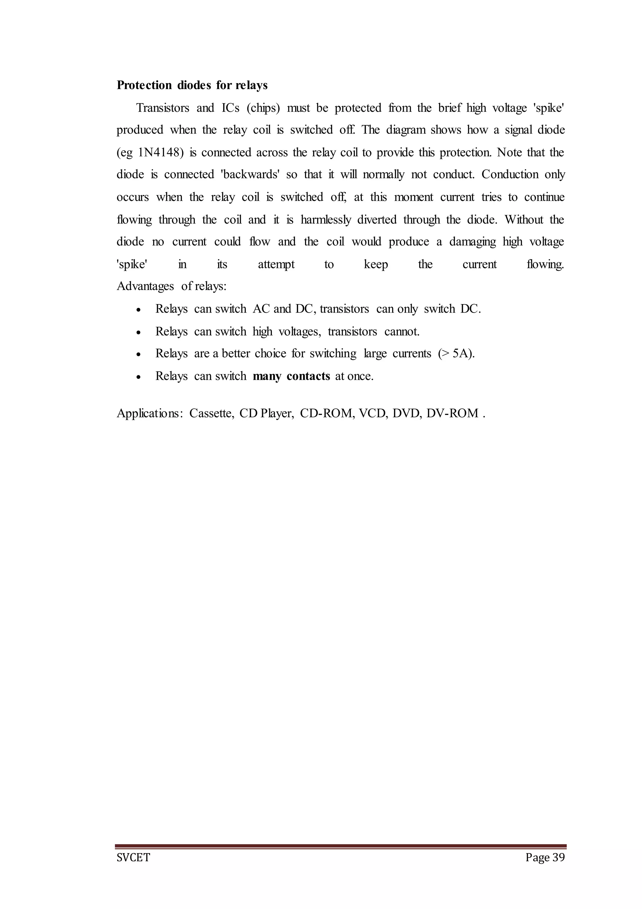 SVCET Page 39
Protection diodes for relays
Transistors and ICs (chips) must be protected from the brief high voltage 'spike'
produced when the relay coil is switched off. The diagram shows how a signal diode
(eg 1N4148) is connected across the relay coil to provide this protection. Note that the
diode is connected 'backwards' so that it will normally not conduct. Conduction only
occurs when the relay coil is switched off, at this moment current tries to continue
flowing through the coil and it is harmlessly diverted through the diode. Without the
diode no current could flow and the coil would produce a damaging high voltage
'spike' in its attempt to keep the current flowing.
Advantages of relays:
 Relays can switch AC and DC, transistors can only switch DC.
 Relays can switch high voltages, transistors cannot.
 Relays are a better choice for switching large currents (> 5A).
 Relays can switch many contacts at once.
Applications: Cassette, CD Player, CD-ROM, VCD, DVD, DV-ROM .
 