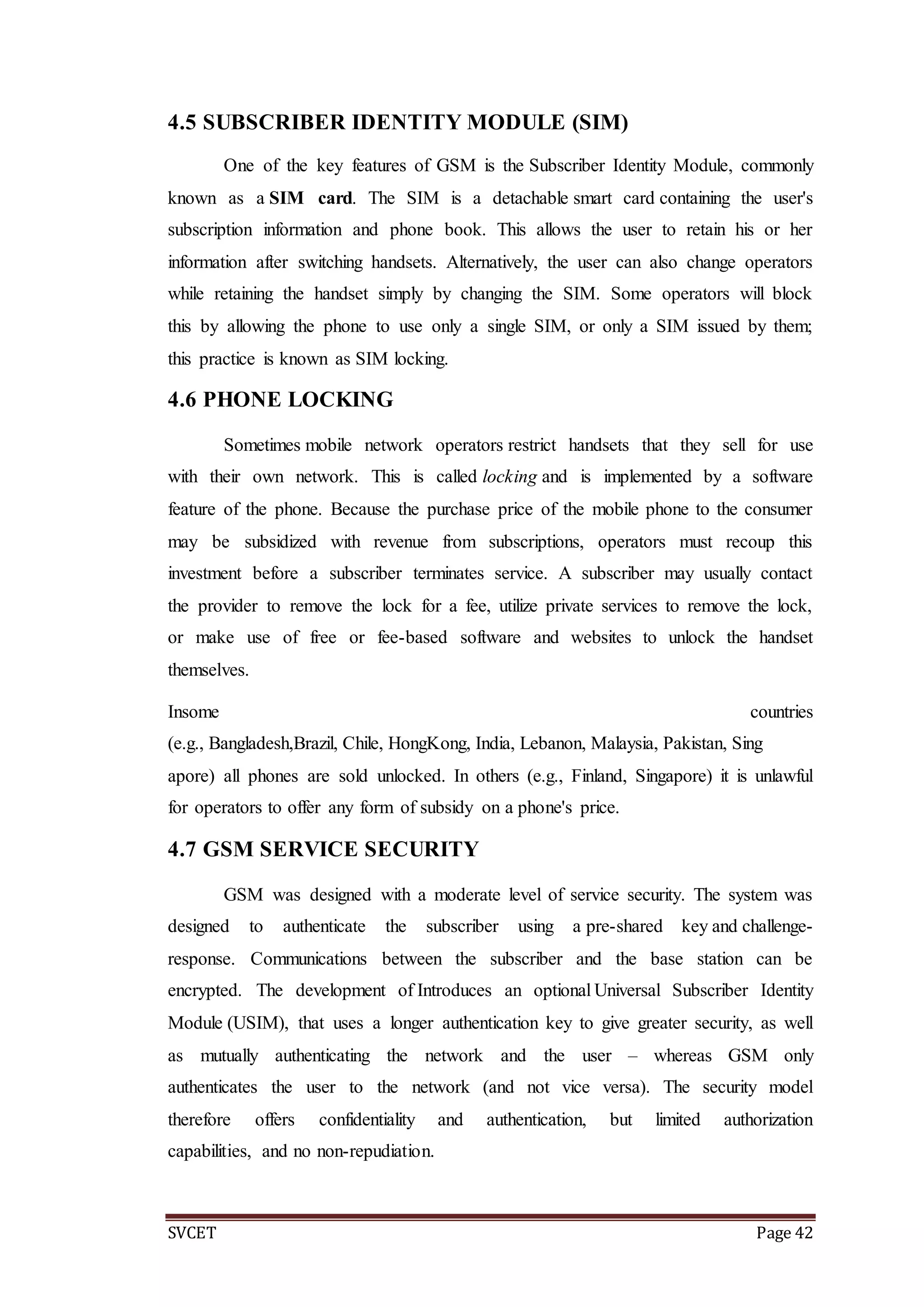 SVCET Page 42
4.5 SUBSCRIBER IDENTITY MODULE (SIM)
One of the key features of GSM is the Subscriber Identity Module, commonly
known as a SIM card. The SIM is a detachable smart card containing the user's
subscription information and phone book. This allows the user to retain his or her
information after switching handsets. Alternatively, the user can also change operators
while retaining the handset simply by changing the SIM. Some operators will block
this by allowing the phone to use only a single SIM, or only a SIM issued by them;
this practice is known as SIM locking.
4.6 PHONE LOCKING
Sometimes mobile network operators restrict handsets that they sell for use
with their own network. This is called locking and is implemented by a software
feature of the phone. Because the purchase price of the mobile phone to the consumer
may be subsidized with revenue from subscriptions, operators must recoup this
investment before a subscriber terminates service. A subscriber may usually contact
the provider to remove the lock for a fee, utilize private services to remove the lock,
or make use of free or fee-based software and websites to unlock the handset
themselves.
Insome countries
(e.g., Bangladesh,Brazil, Chile, HongKong, India, Lebanon, Malaysia, Pakistan, Sing
apore) all phones are sold unlocked. In others (e.g., Finland, Singapore) it is unlawful
for operators to offer any form of subsidy on a phone's price.
4.7 GSM SERVICE SECURITY
GSM was designed with a moderate level of service security. The system was
designed to authenticate the subscriber using a pre-shared key and challenge-
response. Communications between the subscriber and the base station can be
encrypted. The development of Introduces an optional Universal Subscriber Identity
Module (USIM), that uses a longer authentication key to give greater security, as well
as mutually authenticating the network and the user – whereas GSM only
authenticates the user to the network (and not vice versa). The security model
therefore offers confidentiality and authentication, but limited authorization
capabilities, and no non-repudiation.
 