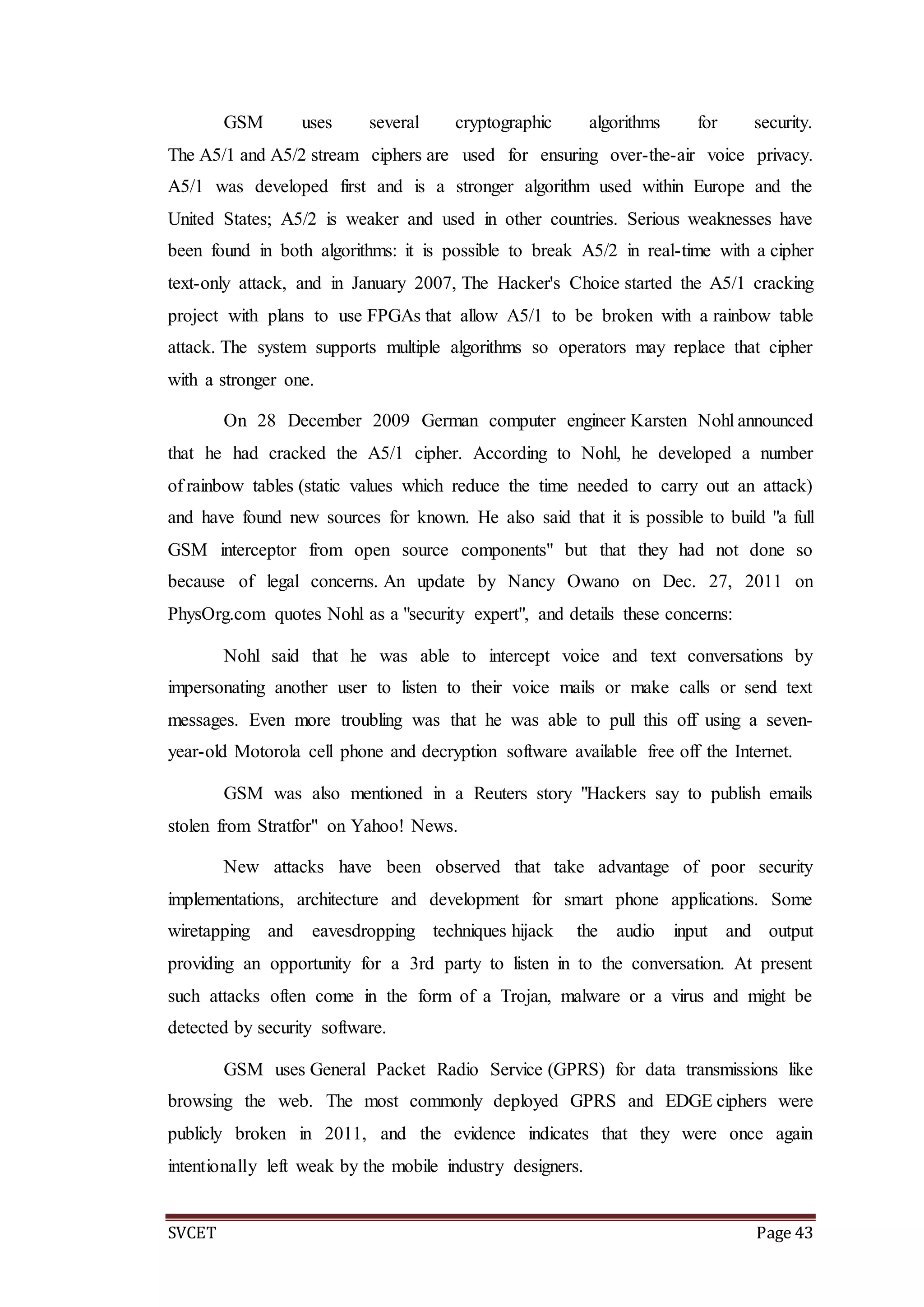 SVCET Page 43
GSM uses several cryptographic algorithms for security.
The A5/1 and A5/2 stream ciphers are used for ensuring over-the-air voice privacy.
A5/1 was developed first and is a stronger algorithm used within Europe and the
United States; A5/2 is weaker and used in other countries. Serious weaknesses have
been found in both algorithms: it is possible to break A5/2 in real-time with a cipher
text-only attack, and in January 2007, The Hacker's Choice started the A5/1 cracking
project with plans to use FPGAs that allow A5/1 to be broken with a rainbow table
attack. The system supports multiple algorithms so operators may replace that cipher
with a stronger one.
On 28 December 2009 German computer engineer Karsten Nohl announced
that he had cracked the A5/1 cipher. According to Nohl, he developed a number
of rainbow tables (static values which reduce the time needed to carry out an attack)
and have found new sources for known. He also said that it is possible to build "a full
GSM interceptor from open source components" but that they had not done so
because of legal concerns. An update by Nancy Owano on Dec. 27, 2011 on
PhysOrg.com quotes Nohl as a "security expert", and details these concerns:
Nohl said that he was able to intercept voice and text conversations by
impersonating another user to listen to their voice mails or make calls or send text
messages. Even more troubling was that he was able to pull this off using a seven-
year-old Motorola cell phone and decryption software available free off the Internet.
GSM was also mentioned in a Reuters story "Hackers say to publish emails
stolen from Stratfor" on Yahoo! News.
New attacks have been observed that take advantage of poor security
implementations, architecture and development for smart phone applications. Some
wiretapping and eavesdropping techniques hijack the audio input and output
providing an opportunity for a 3rd party to listen in to the conversation. At present
such attacks often come in the form of a Trojan, malware or a virus and might be
detected by security software.
GSM uses General Packet Radio Service (GPRS) for data transmissions like
browsing the web. The most commonly deployed GPRS and EDGE ciphers were
publicly broken in 2011, and the evidence indicates that they were once again
intentionally left weak by the mobile industry designers.
 