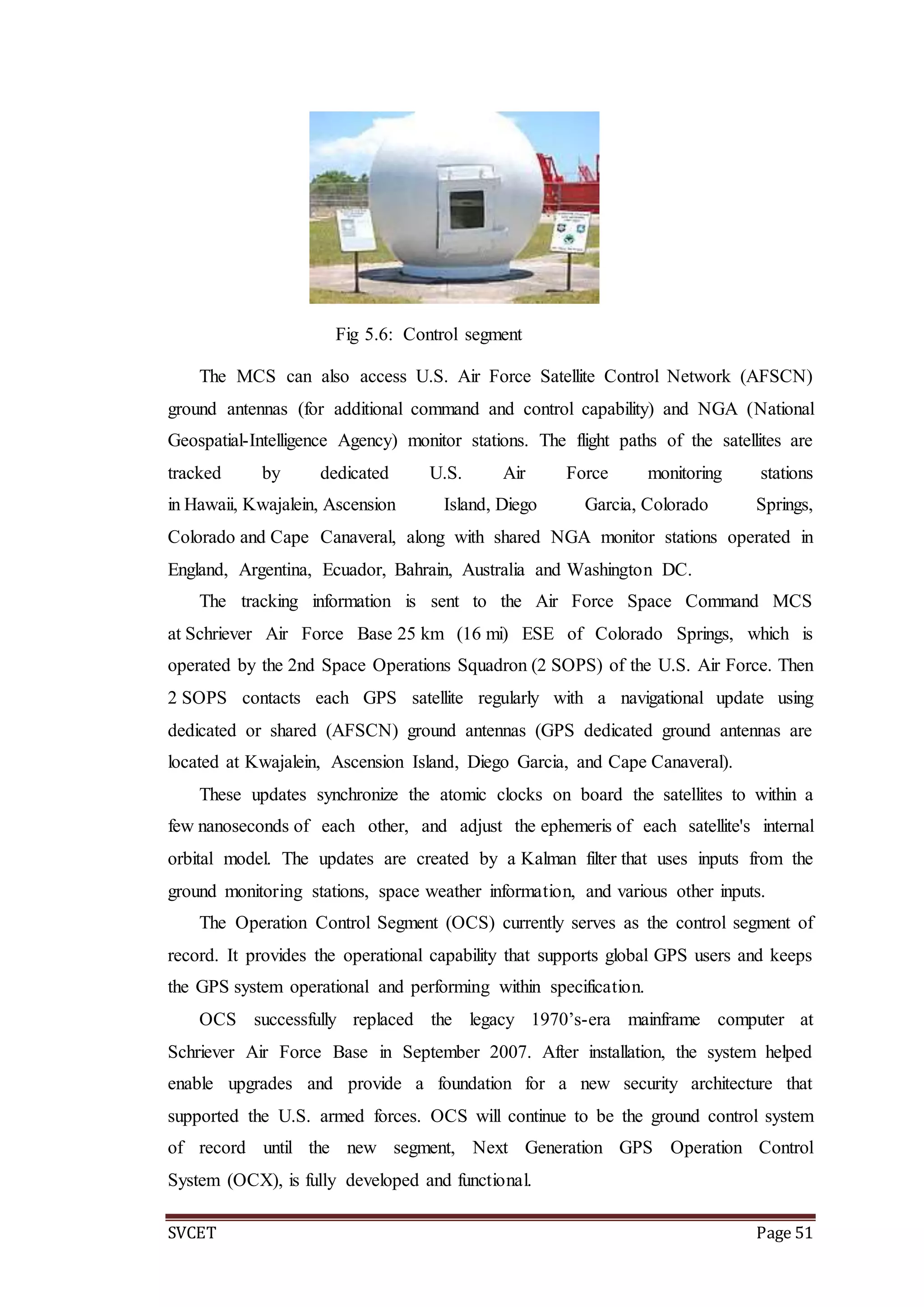 SVCET Page 51
Fig 5.6: Control segment
The MCS can also access U.S. Air Force Satellite Control Network (AFSCN)
ground antennas (for additional command and control capability) and NGA (National
Geospatial-Intelligence Agency) monitor stations. The flight paths of the satellites are
tracked by dedicated U.S. Air Force monitoring stations
in Hawaii, Kwajalein, Ascension Island, Diego Garcia, Colorado Springs,
Colorado and Cape Canaveral, along with shared NGA monitor stations operated in
England, Argentina, Ecuador, Bahrain, Australia and Washington DC.
The tracking information is sent to the Air Force Space Command MCS
at Schriever Air Force Base 25 km (16 mi) ESE of Colorado Springs, which is
operated by the 2nd Space Operations Squadron (2 SOPS) of the U.S. Air Force. Then
2 SOPS contacts each GPS satellite regularly with a navigational update using
dedicated or shared (AFSCN) ground antennas (GPS dedicated ground antennas are
located at Kwajalein, Ascension Island, Diego Garcia, and Cape Canaveral).
These updates synchronize the atomic clocks on board the satellites to within a
few nanoseconds of each other, and adjust the ephemeris of each satellite's internal
orbital model. The updates are created by a Kalman filter that uses inputs from the
ground monitoring stations, space weather information, and various other inputs.
The Operation Control Segment (OCS) currently serves as the control segment of
record. It provides the operational capability that supports global GPS users and keeps
the GPS system operational and performing within specification.
OCS successfully replaced the legacy 1970’s-era mainframe computer at
Schriever Air Force Base in September 2007. After installation, the system helped
enable upgrades and provide a foundation for a new security architecture that
supported the U.S. armed forces. OCS will continue to be the ground control system
of record until the new segment, Next Generation GPS Operation Control
System (OCX), is fully developed and functional.
 