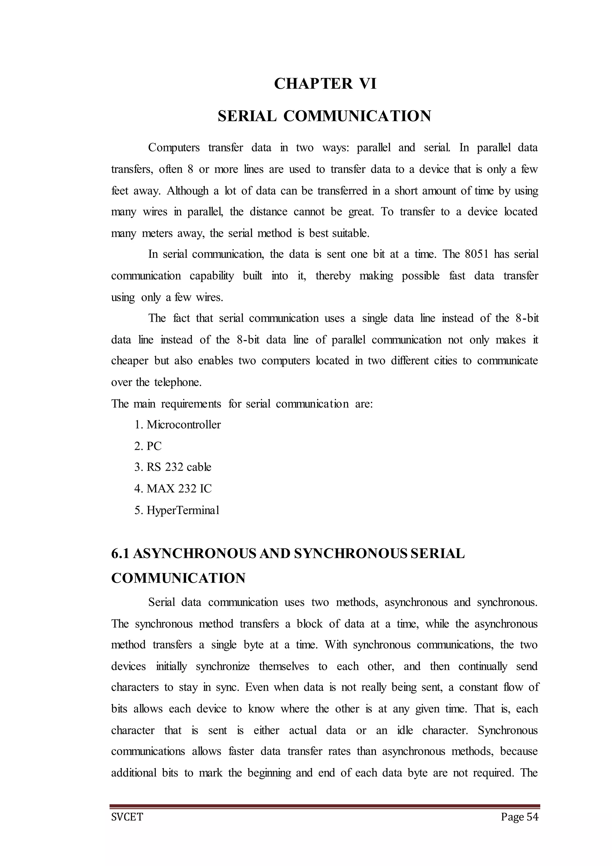 SVCET Page 54
CHAPTER VI
SERIAL COMMUNICATION
Computers transfer data in two ways: parallel and serial. In parallel data
transfers, often 8 or more lines are used to transfer data to a device that is only a few
feet away. Although a lot of data can be transferred in a short amount of time by using
many wires in parallel, the distance cannot be great. To transfer to a device located
many meters away, the serial method is best suitable.
In serial communication, the data is sent one bit at a time. The 8051 has serial
communication capability built into it, thereby making possible fast data transfer
using only a few wires.
The fact that serial communication uses a single data line instead of the 8-bit
data line instead of the 8-bit data line of parallel communication not only makes it
cheaper but also enables two computers located in two different cities to communicate
over the telephone.
The main requirements for serial communication are:
1. Microcontroller
2. PC
3. RS 232 cable
4. MAX 232 IC
5. HyperTerminal
6.1 ASYNCHRONOUS AND SYNCHRONOUS SERIAL
COMMUNICATION
Serial data communication uses two methods, asynchronous and synchronous.
The synchronous method transfers a block of data at a time, while the asynchronous
method transfers a single byte at a time. With synchronous communications, the two
devices initially synchronize themselves to each other, and then continually send
characters to stay in sync. Even when data is not really being sent, a constant flow of
bits allows each device to know where the other is at any given time. That is, each
character that is sent is either actual data or an idle character. Synchronous
communications allows faster data transfer rates than asynchronous methods, because
additional bits to mark the beginning and end of each data byte are not required. The
 