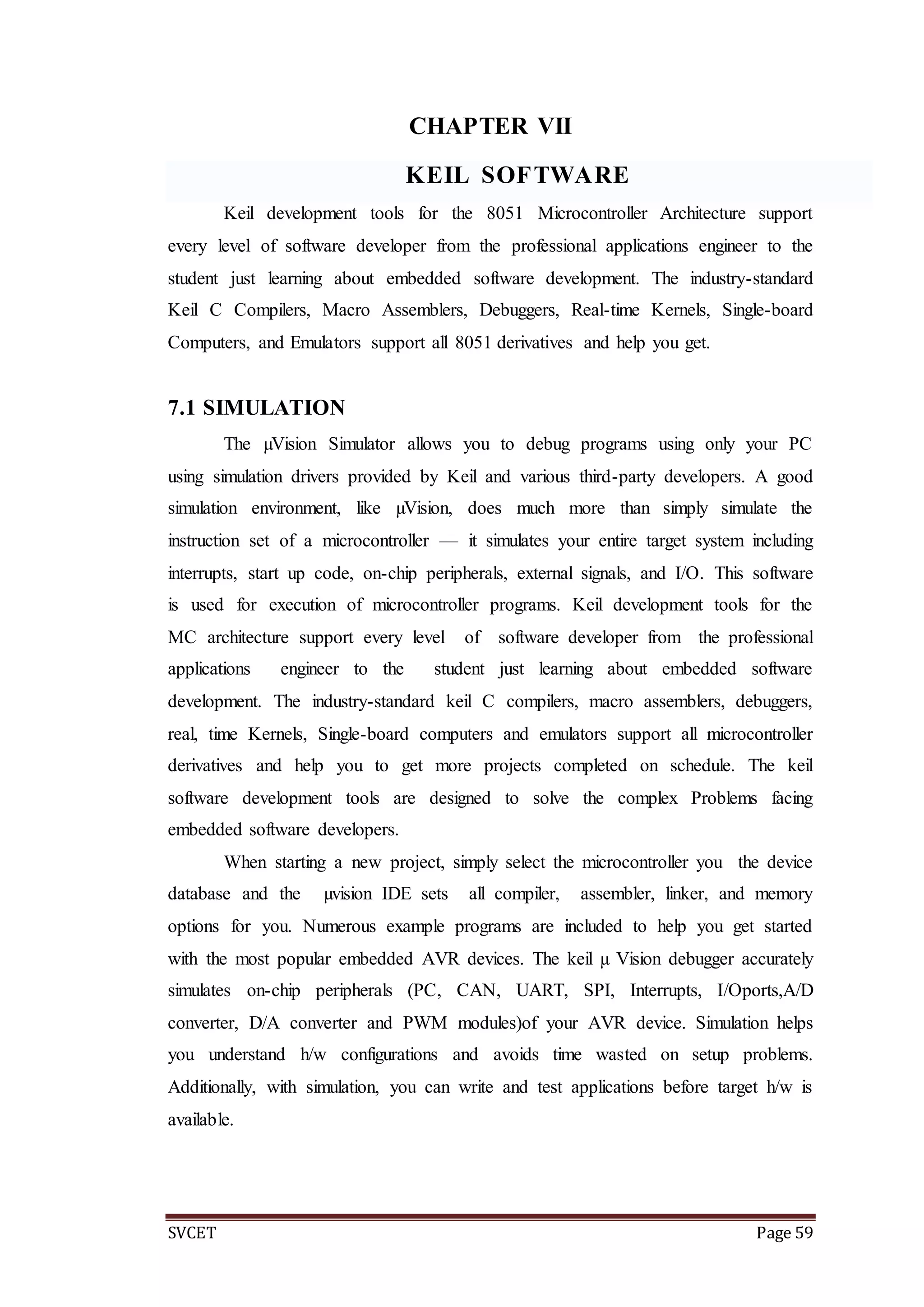 SVCET Page 59
CHAPTER VII
KEIL SOFTWARE
Keil development tools for the 8051 Microcontroller Architecture support
every level of software developer from the professional applications engineer to the
student just learning about embedded software development. The industry-standard
Keil C Compilers, Macro Assemblers, Debuggers, Real-time Kernels, Single-board
Computers, and Emulators support all 8051 derivatives and help you get.
7.1 SIMULATION
The µVision Simulator allows you to debug programs using only your PC
using simulation drivers provided by Keil and various third-party developers. A good
simulation environment, like µVision, does much more than simply simulate the
instruction set of a microcontroller — it simulates your entire target system including
interrupts, start up code, on-chip peripherals, external signals, and I/O. This software
is used for execution of microcontroller programs. Keil development tools for the
MC architecture support every level of software developer from the professional
applications engineer to the student just learning about embedded software
development. The industry-standard keil C compilers, macro assemblers, debuggers,
real, time Kernels, Single-board computers and emulators support all microcontroller
derivatives and help you to get more projects completed on schedule. The keil
software development tools are designed to solve the complex Problems facing
embedded software developers.
When starting a new project, simply select the microcontroller you the device
database and the µvision IDE sets all compiler, assembler, linker, and memory
options for you. Numerous example programs are included to help you get started
with the most popular embedded AVR devices. The keil µ Vision debugger accurately
simulates on-chip peripherals (PC, CAN, UART, SPI, Interrupts, I/Oports,A/D
converter, D/A converter and PWM modules)of your AVR device. Simulation helps
you understand h/w configurations and avoids time wasted on setup problems.
Additionally, with simulation, you can write and test applications before target h/w is
available.
 