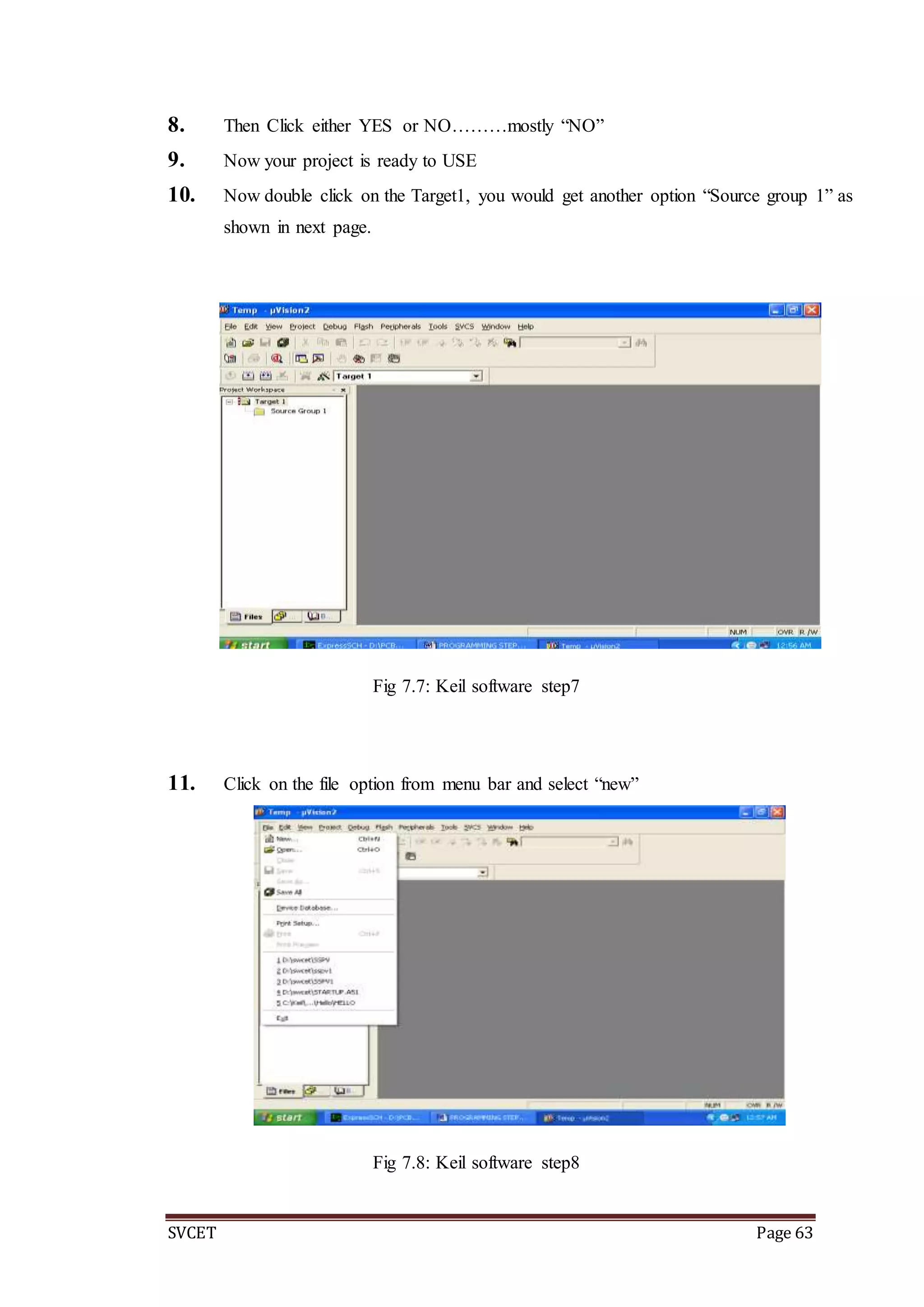 SVCET Page 63
8. Then Click either YES or NO………mostly “NO”
9. Now your project is ready to USE
10. Now double click on the Target1, you would get another option “Source group 1” as
shown in next page.
Fig 7.7: Keil software step7
11. Click on the file option from menu bar and select “new”
Fig 7.8: Keil software step8
 